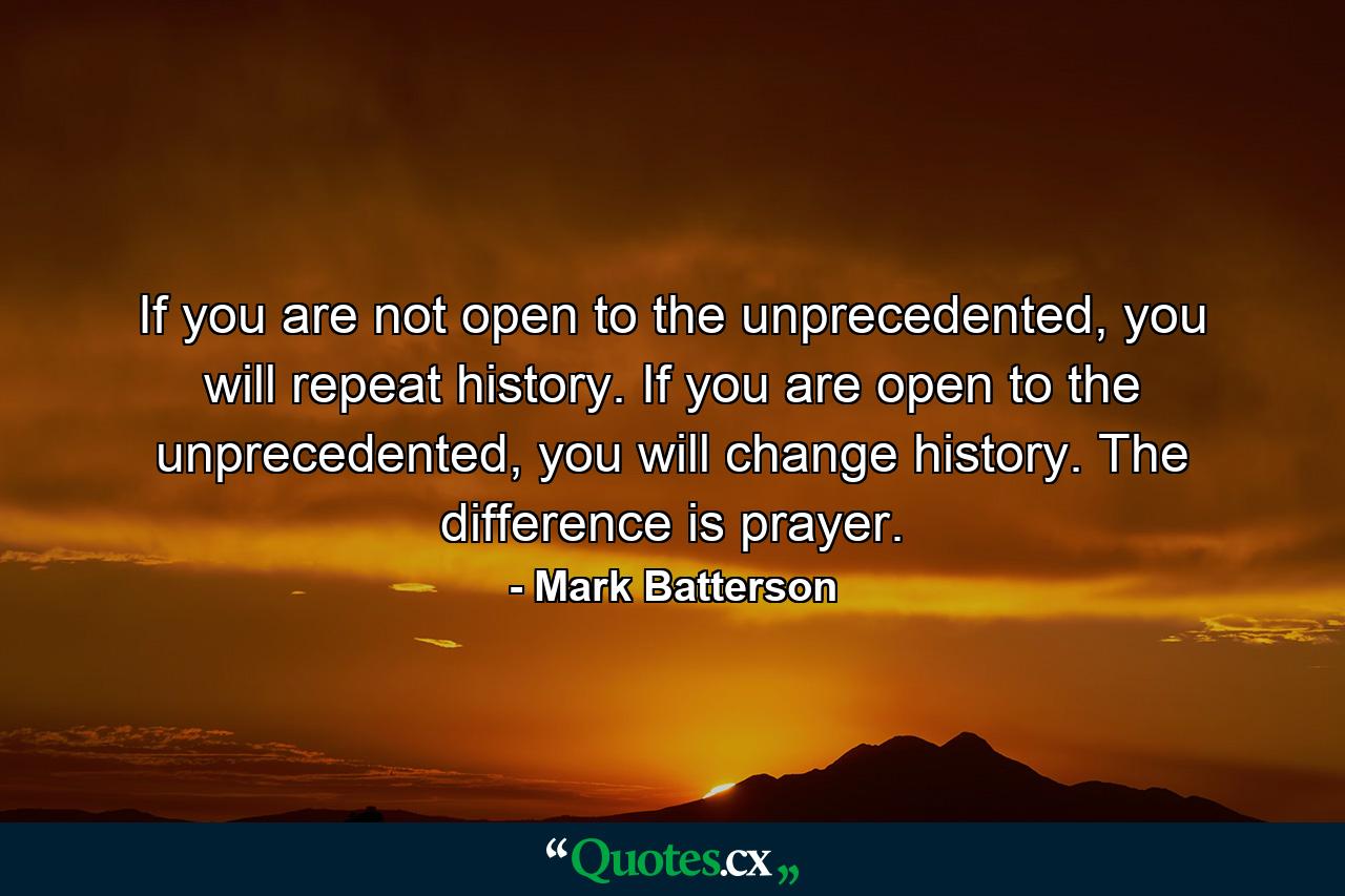 If you are not open to the unprecedented, you will repeat history. If you are open to the unprecedented, you will change history. The difference is prayer. - Quote by Mark Batterson