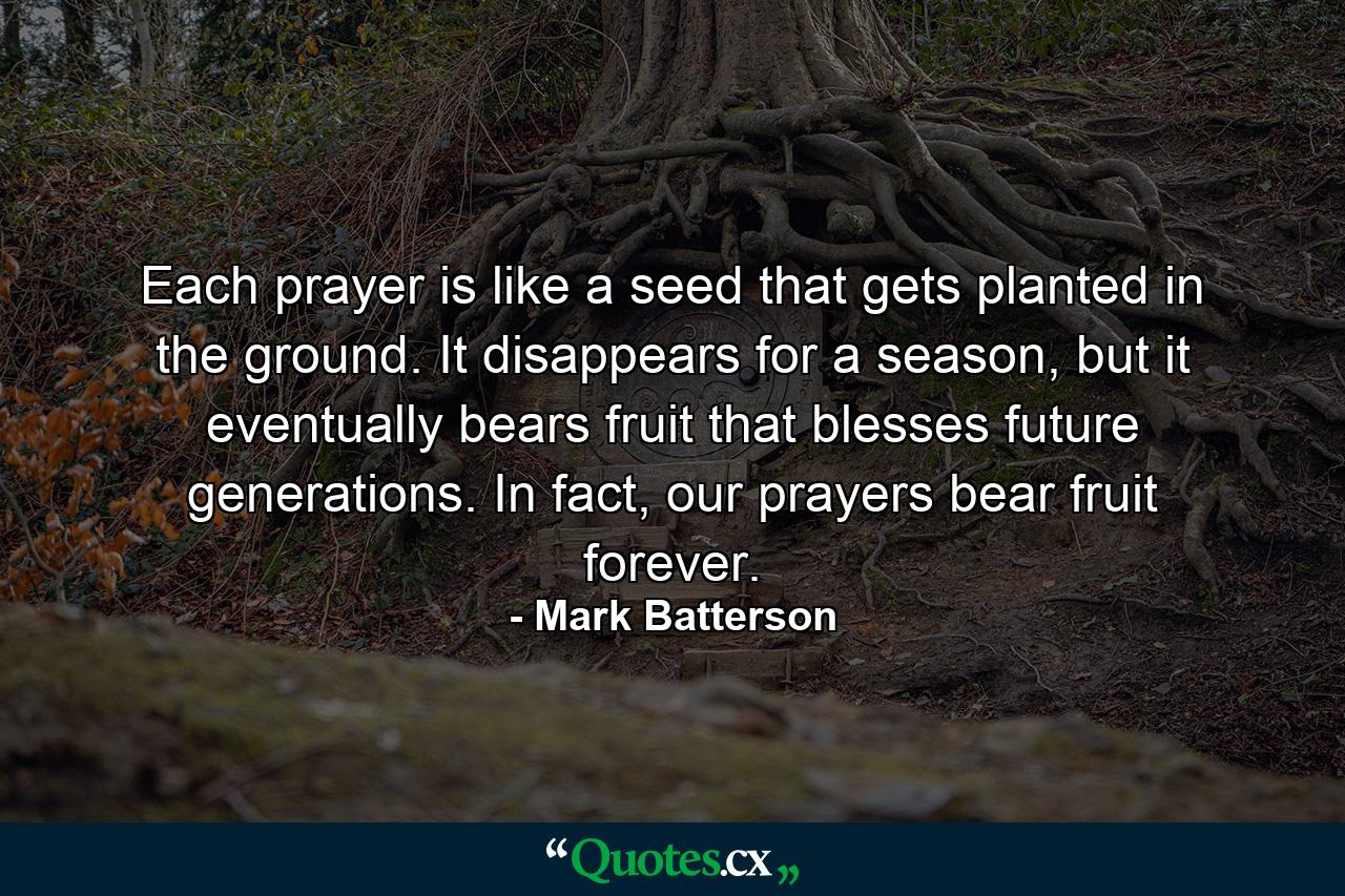 Each prayer is like a seed that gets planted in the ground. It disappears for a season, but it eventually bears fruit that blesses future generations. In fact, our prayers bear fruit forever. - Quote by Mark Batterson