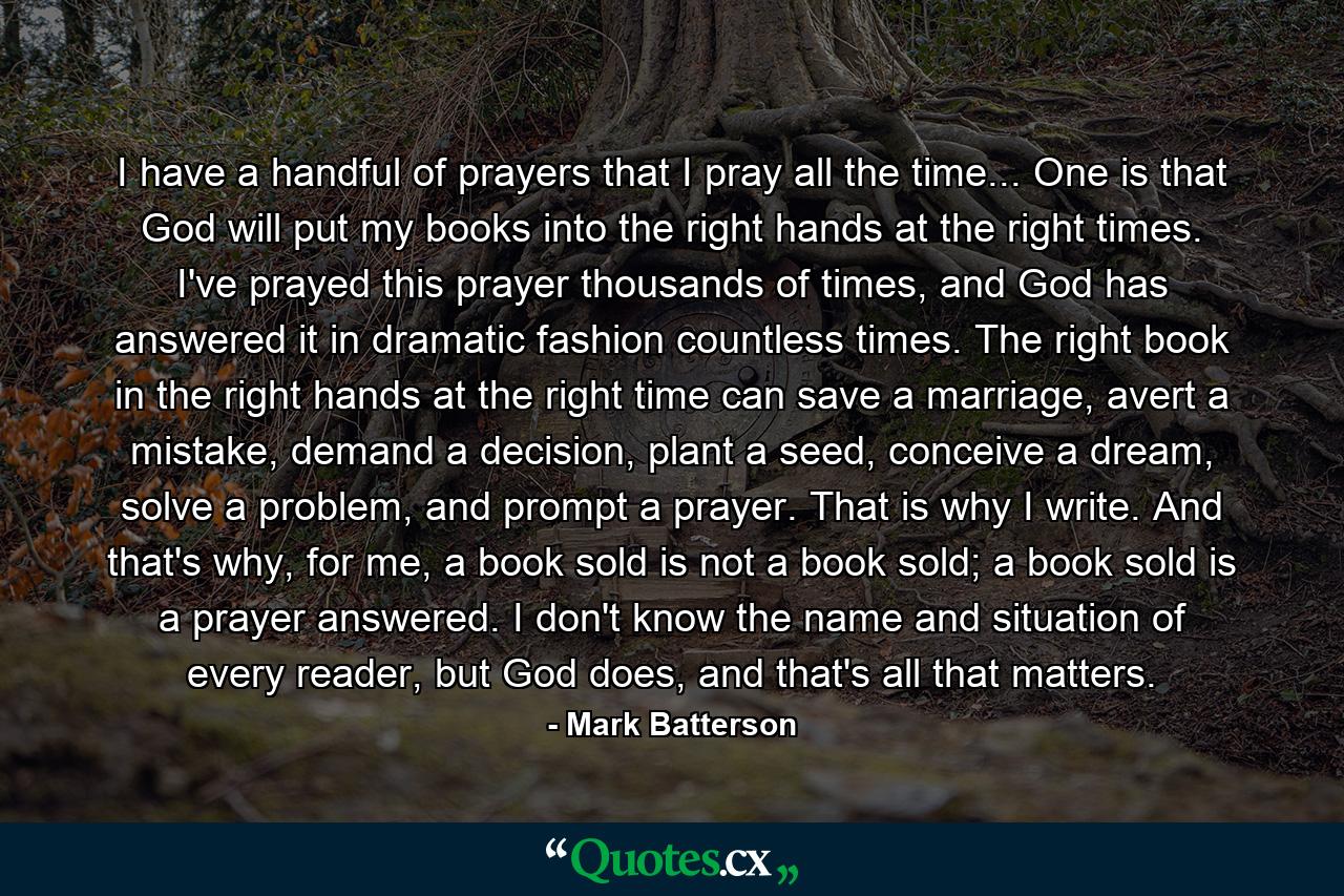 I have a handful of prayers that I pray all the time... One is that God will put my books into the right hands at the right times. I've prayed this prayer thousands of times, and God has answered it in dramatic fashion countless times. The right book in the right hands at the right time can save a marriage, avert a mistake, demand a decision, plant a seed, conceive a dream, solve a problem, and prompt a prayer. That is why I write. And that's why, for me, a book sold is not a book sold; a book sold is a prayer answered. I don't know the name and situation of every reader, but God does, and that's all that matters. - Quote by Mark Batterson