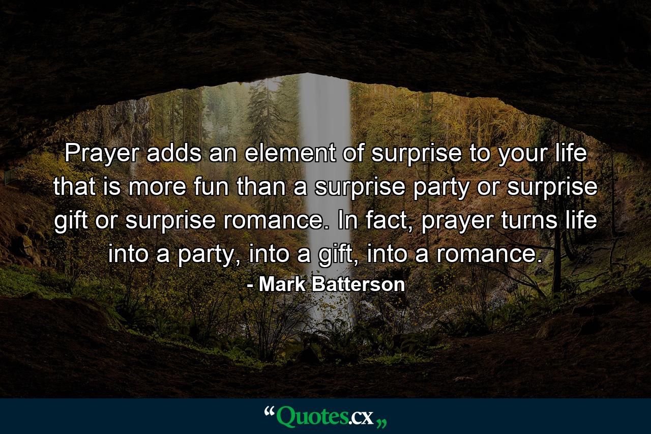 Prayer adds an element of surprise to your life that is more fun than a surprise party or surprise gift or surprise romance. In fact, prayer turns life into a party, into a gift, into a romance. - Quote by Mark Batterson