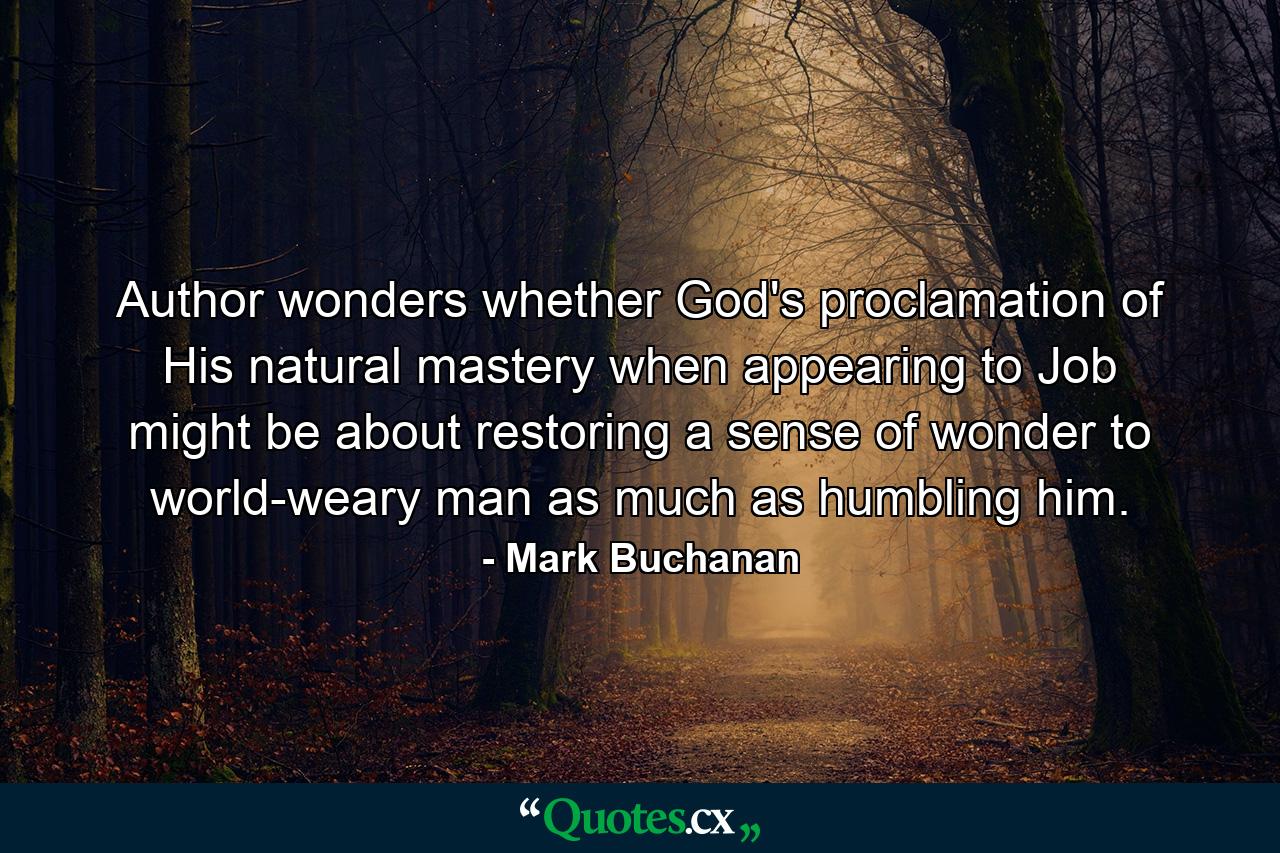 Author wonders whether God's proclamation of His natural mastery when appearing to Job might be about restoring a sense of wonder to world-weary man as much as humbling him. - Quote by Mark Buchanan