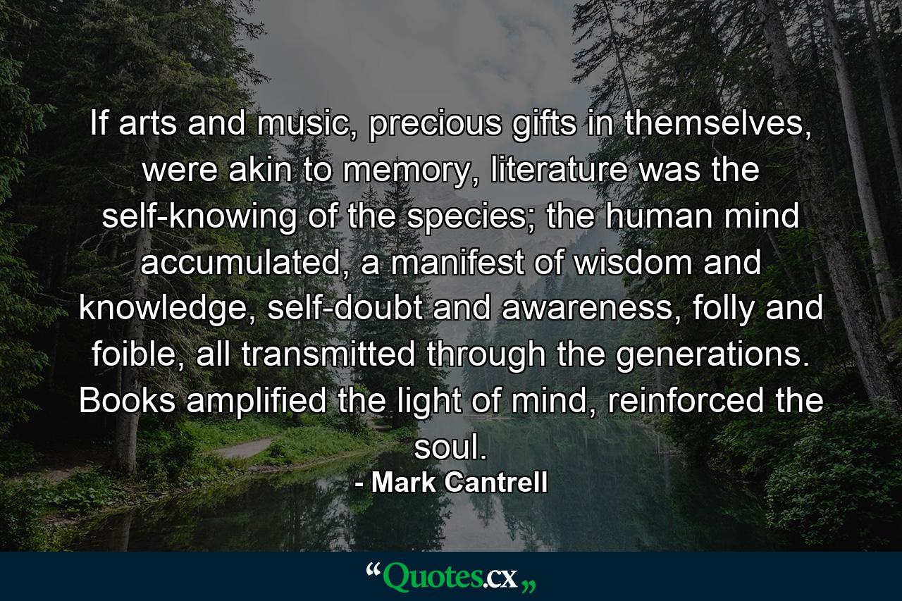 If arts and music, precious gifts in themselves, were akin to memory, literature was the self-knowing of the species; the human mind accumulated, a manifest of wisdom and knowledge, self-doubt and awareness, folly and foible, all transmitted through the generations. Books amplified the light of mind, reinforced the soul. - Quote by Mark Cantrell