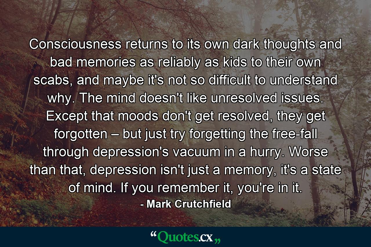 Consciousness returns to its own dark thoughts and bad memories as reliably as kids to their own scabs, and maybe it's not so difficult to understand why. The mind doesn't like unresolved issues. Except that moods don't get resolved, they get forgotten – but just try forgetting the free-fall through depression's vacuum in a hurry. Worse than that, depression isn't just a memory, it's a state of mind. If you remember it, you're in it. - Quote by Mark Crutchfield