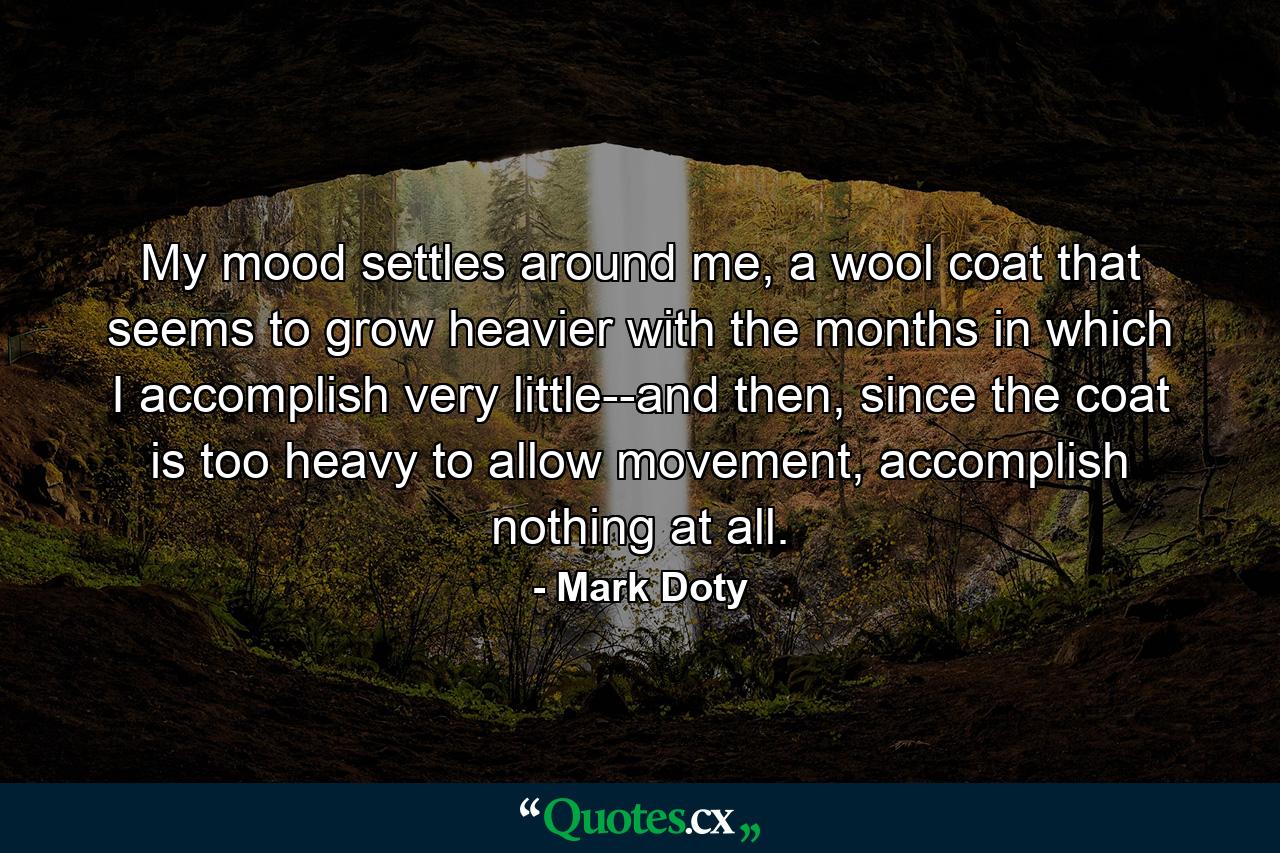 My mood settles around me, a wool coat that seems to grow heavier with the months in which I accomplish very little--and then, since the coat is too heavy to allow movement, accomplish nothing at all. - Quote by Mark Doty