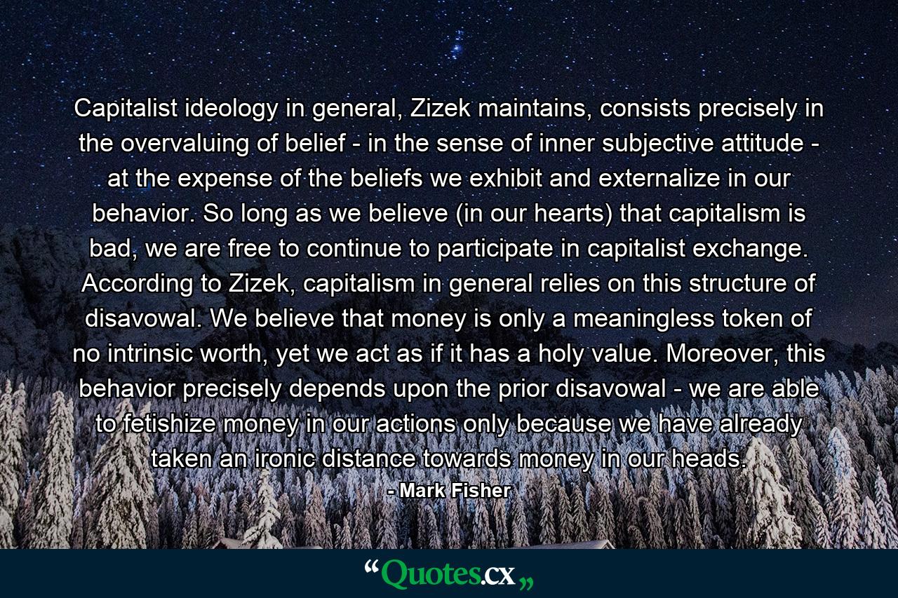 Capitalist ideology in general, Zizek maintains, consists precisely in the overvaluing of belief - in the sense of inner subjective attitude - at the expense of the beliefs we exhibit and externalize in our behavior. So long as we believe (in our hearts) that capitalism is bad, we are free to continue to participate in capitalist exchange. According to Zizek, capitalism in general relies on this structure of disavowal. We believe that money is only a meaningless token of no intrinsic worth, yet we act as if it has a holy value. Moreover, this behavior precisely depends upon the prior disavowal - we are able to fetishize money in our actions only because we have already taken an ironic distance towards money in our heads. - Quote by Mark Fisher