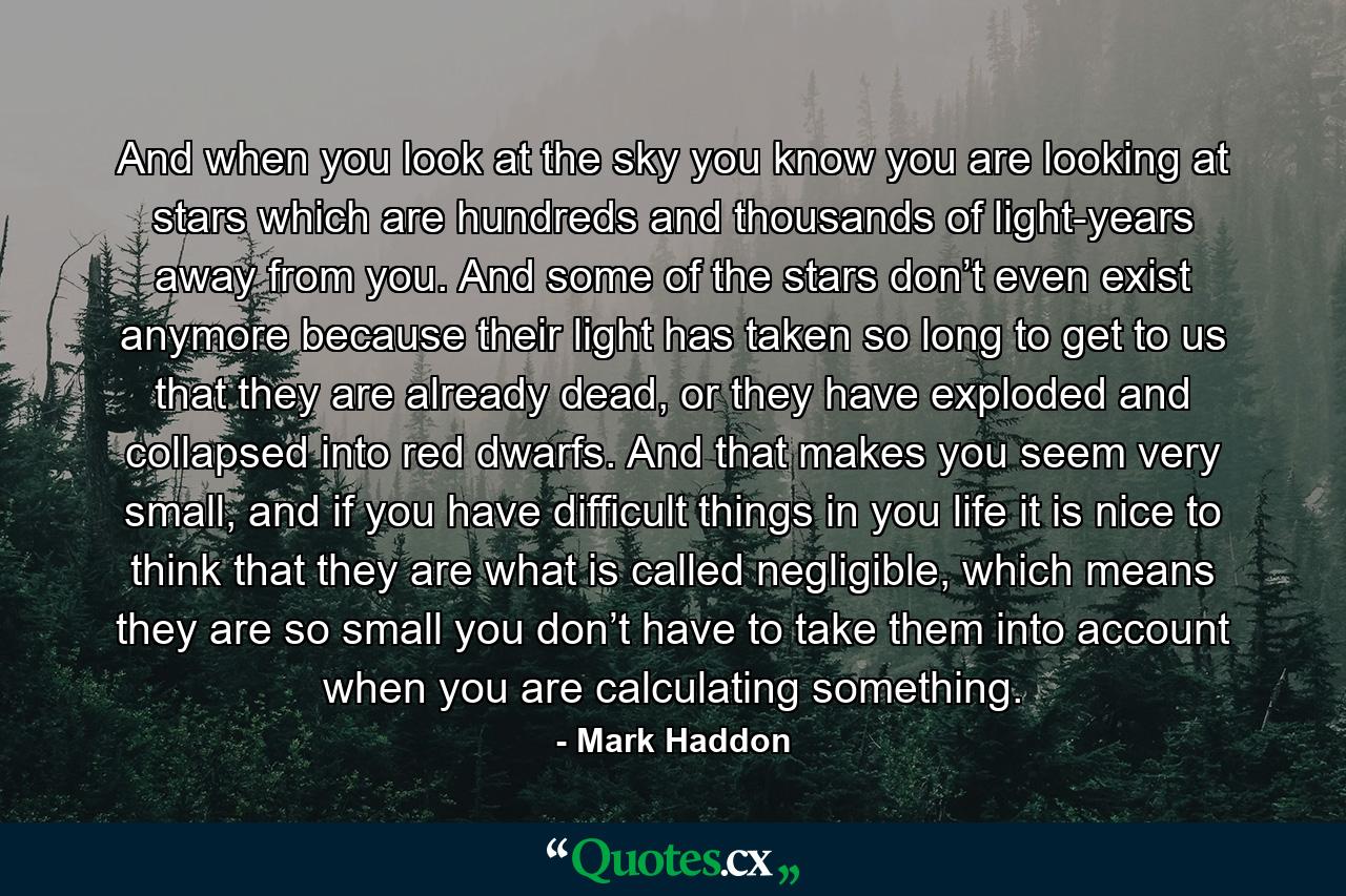 And when you look at the sky you know you are looking at stars which are hundreds and thousands of light-years away from you. And some of the stars don’t even exist anymore because their light has taken so long to get to us that they are already dead, or they have exploded and collapsed into red dwarfs. And that makes you seem very small, and if you have difficult things in you life it is nice to think that they are what is called negligible, which means they are so small you don’t have to take them into account when you are calculating something. - Quote by Mark Haddon
