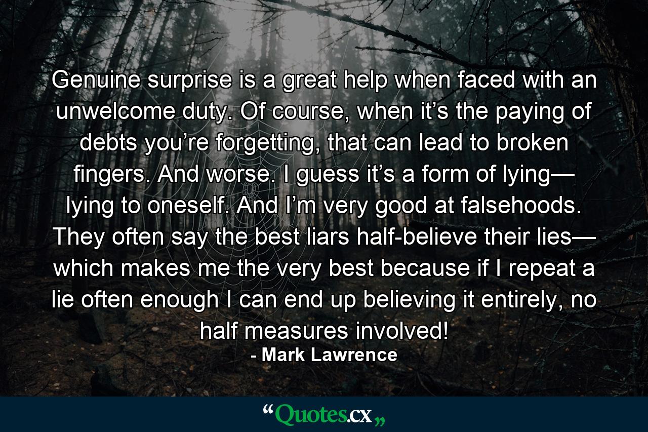 Genuine surprise is a great help when faced with an unwelcome duty. Of course, when it’s the paying of debts you’re forgetting, that can lead to broken fingers. And worse. I guess it’s a form of lying— lying to oneself. And I’m very good at falsehoods. They often say the best liars half-believe their lies— which makes me the very best because if I repeat a lie often enough I can end up believing it entirely, no half measures involved! - Quote by Mark Lawrence