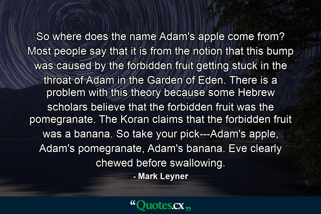 So where does the name Adam's apple come from? Most people say that it is from the notion that this bump was caused by the forbidden fruit getting stuck in the throat of Adam in the Garden of Eden. There is a problem with this theory because some Hebrew scholars believe that the forbidden fruit was the pomegranate. The Koran claims that the forbidden fruit was a banana. So take your pick---Adam's apple, Adam's pomegranate, Adam's banana. Eve clearly chewed before swallowing. - Quote by Mark Leyner