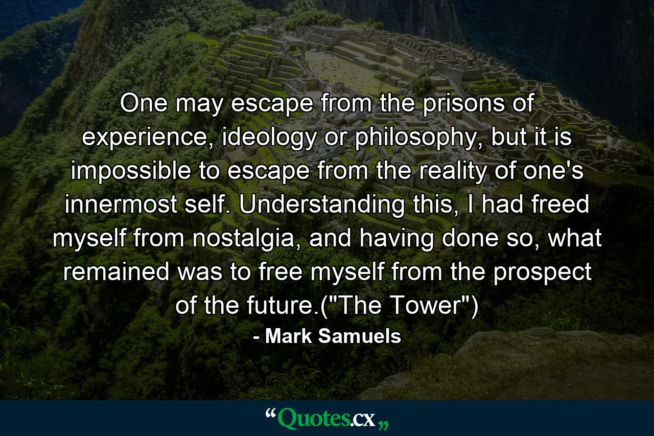 One may escape from the prisons of experience, ideology or philosophy, but it is impossible to escape from the reality of one's innermost self. Understanding this, I had freed myself from nostalgia, and having done so, what remained was to free myself from the prospect of the future.(