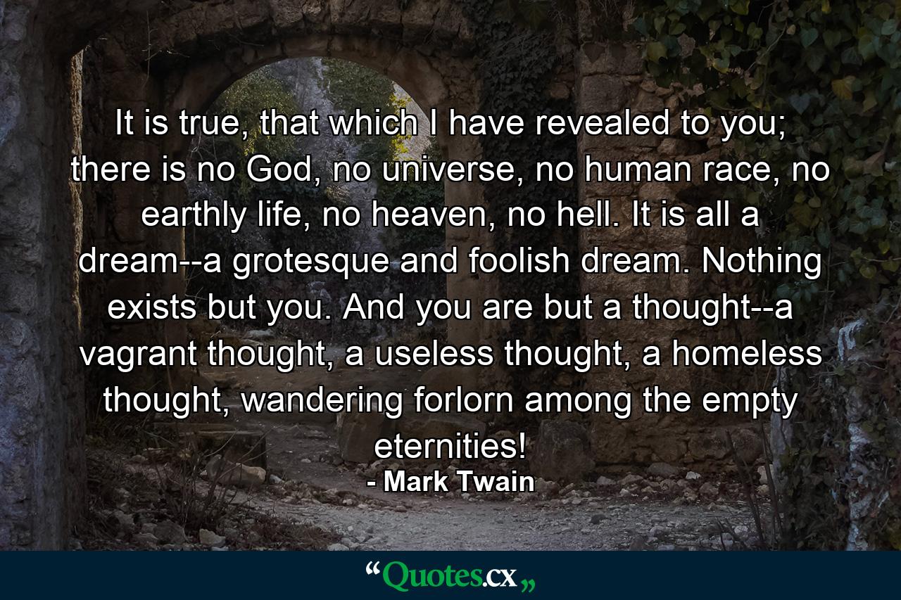 It is true, that which I have revealed to you; there is no God, no universe, no human race, no earthly life, no heaven, no hell. It is all a dream--a grotesque and foolish dream. Nothing exists but you. And you are but a thought--a vagrant thought, a useless thought, a homeless thought, wandering forlorn among the empty eternities! - Quote by Mark Twain