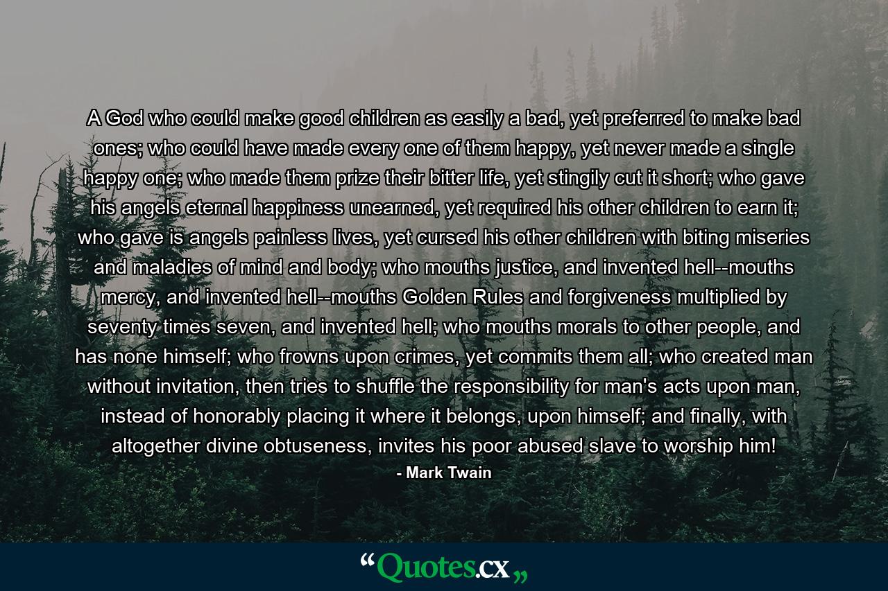 A God who could make good children as easily a bad, yet preferred to make bad ones; who could have made every one of them happy, yet never made a single happy one; who made them prize their bitter life, yet stingily cut it short; who gave his angels eternal happiness unearned, yet required his other children to earn it; who gave is angels painless lives, yet cursed his other children with biting miseries and maladies of mind and body; who mouths justice, and invented hell--mouths mercy, and invented hell--mouths Golden Rules and forgiveness multiplied by seventy times seven, and invented hell; who mouths morals to other people, and has none himself; who frowns upon crimes, yet commits them all; who created man without invitation, then tries to shuffle the responsibility for man's acts upon man, instead of honorably placing it where it belongs, upon himself; and finally, with altogether divine obtuseness, invites his poor abused slave to worship him! - Quote by Mark Twain
