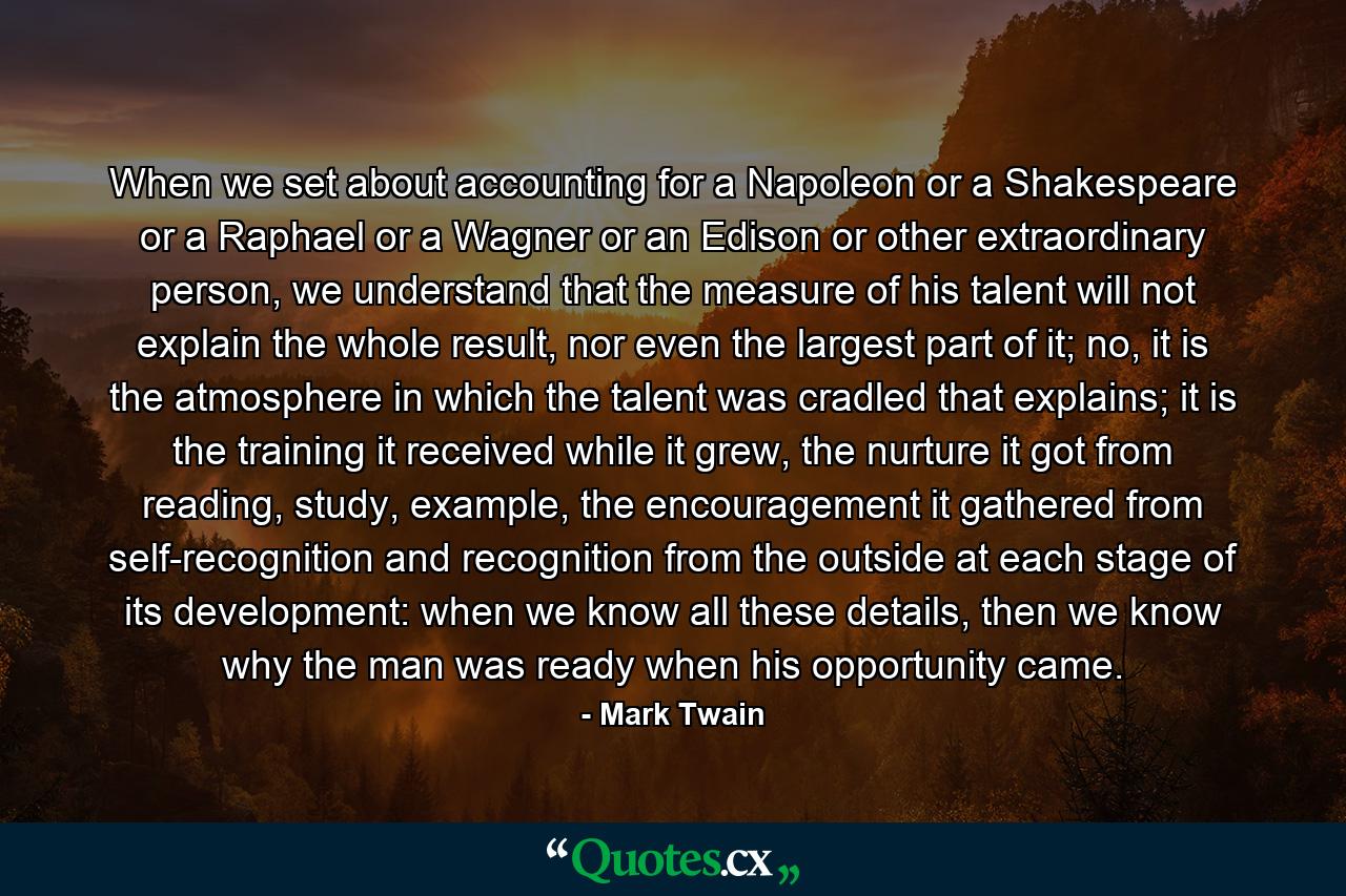 When we set about accounting for a Napoleon or a Shakespeare or a Raphael or a Wagner or an Edison or other extraordinary person, we understand that the measure of his talent will not explain the whole result, nor even the largest part of it; no, it is the atmosphere in which the talent was cradled that explains; it is the training it received while it grew, the nurture it got from reading, study, example, the encouragement it gathered from self-recognition and recognition from the outside at each stage of its development: when we know all these details, then we know why the man was ready when his opportunity came. - Quote by Mark Twain