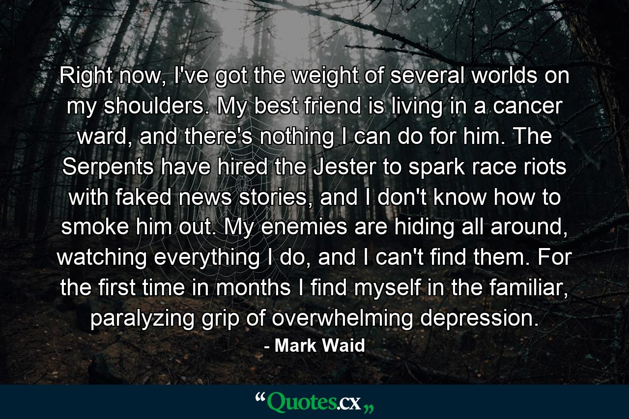 Right now, I've got the weight of several worlds on my shoulders. My best friend is living in a cancer ward, and there's nothing I can do for him. The Serpents have hired the Jester to spark race riots with faked news stories, and I don't know how to smoke him out. My enemies are hiding all around, watching everything I do, and I can't find them. For the first time in months I find myself in the familiar, paralyzing grip of overwhelming depression. - Quote by Mark Waid