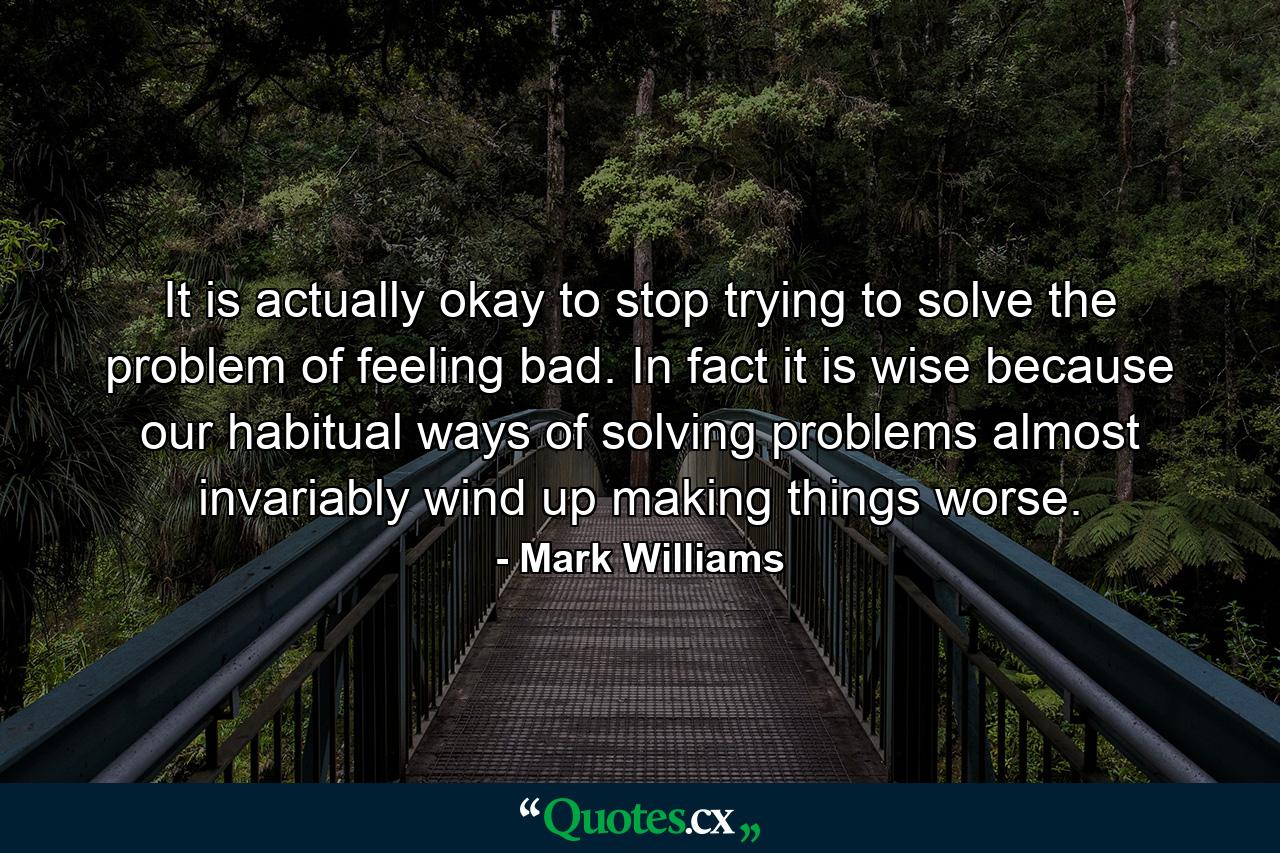 It is actually okay to stop trying to solve the problem of feeling bad. In fact it is wise because our habitual ways of solving problems almost invariably wind up making things worse. - Quote by Mark Williams