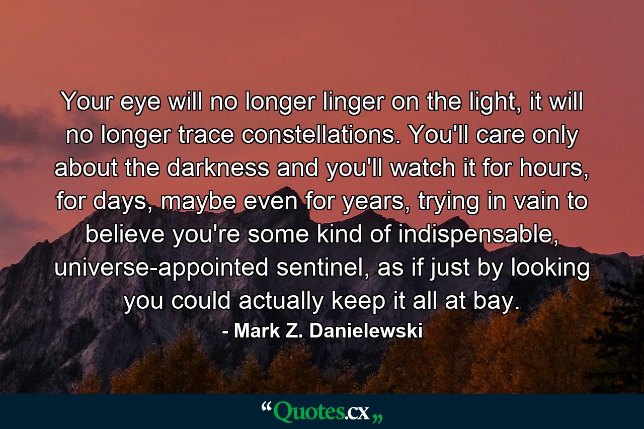 Your eye will no longer linger on the light, it will no longer trace constellations. You'll care only about the darkness and you'll watch it for hours, for days, maybe even for years, trying in vain to believe you're some kind of indispensable, universe-appointed sentinel, as if just by looking you could actually keep it all at bay. - Quote by Mark Z. Danielewski