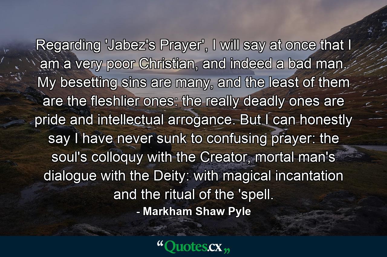 Regarding 'Jabez's Prayer', I will say at once that I am a very poor Christian, and indeed a bad man. My besetting sins are many, and the least of them are the fleshlier ones: the really deadly ones are pride and intellectual arrogance. But I can honestly say I have never sunk to confusing prayer: the soul's colloquy with the Creator, mortal man's dialogue with the Deity: with magical incantation and the ritual of the 'spell. - Quote by Markham Shaw Pyle