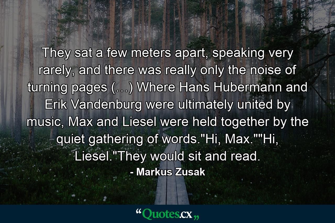 They sat a few meters apart, speaking very rarely, and there was really only the noise of turning pages (…) Where Hans Hubermann and Erik Vandenburg were ultimately united by music, Max and Liesel were held together by the quiet gathering of words.