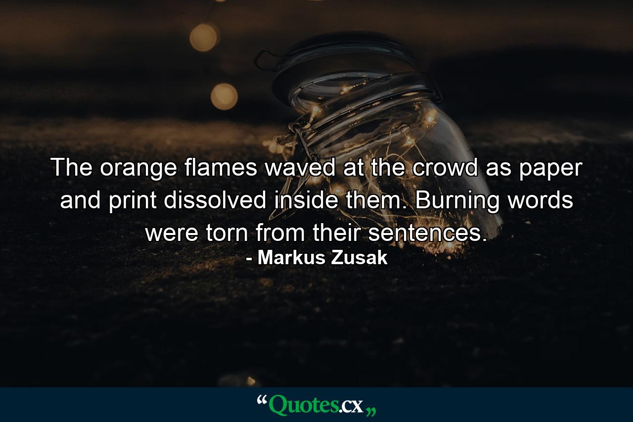 The orange flames waved at the crowd as paper and print dissolved inside them. Burning words were torn from their sentences. - Quote by Markus Zusak