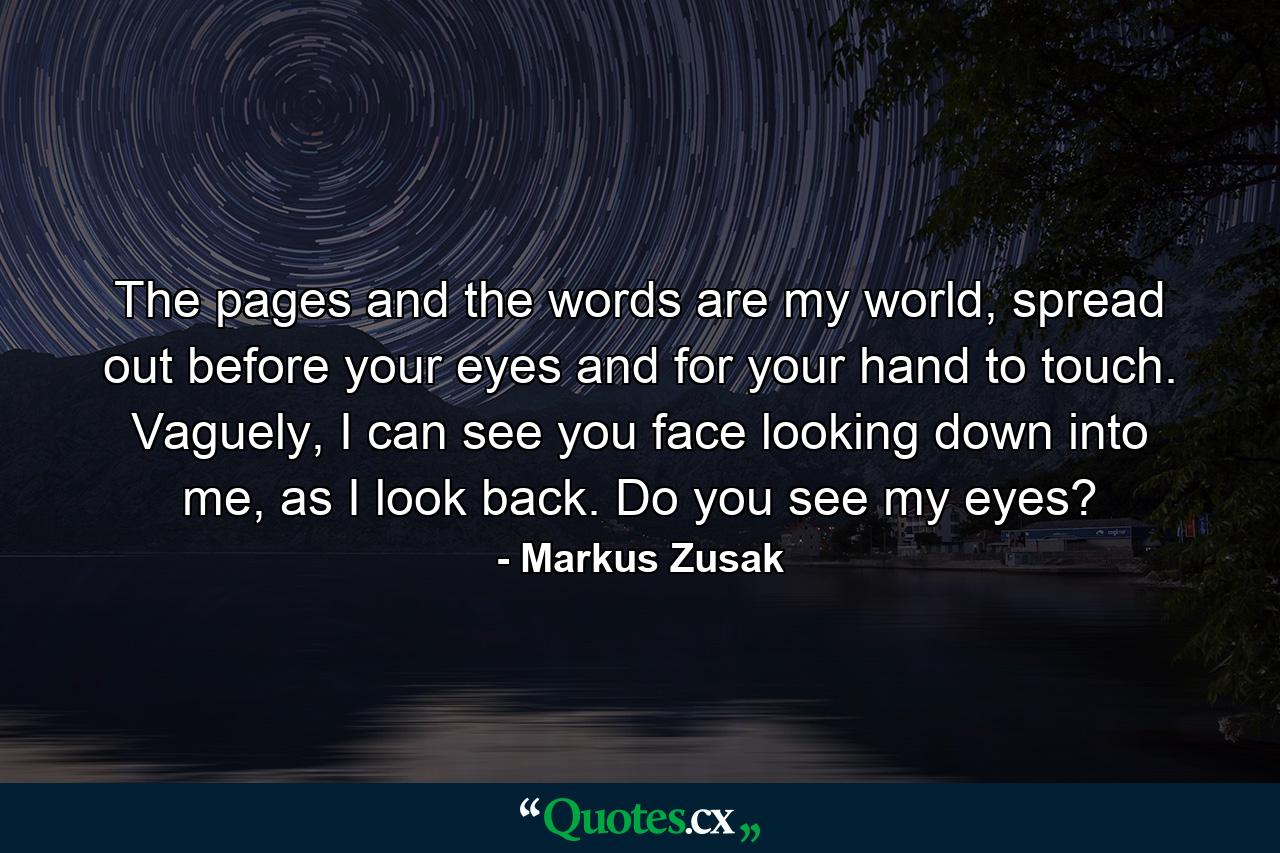 The pages and the words are my world, spread out before your eyes and for your hand to touch. Vaguely, I can see you face looking down into me, as I look back. Do you see my eyes? - Quote by Markus Zusak