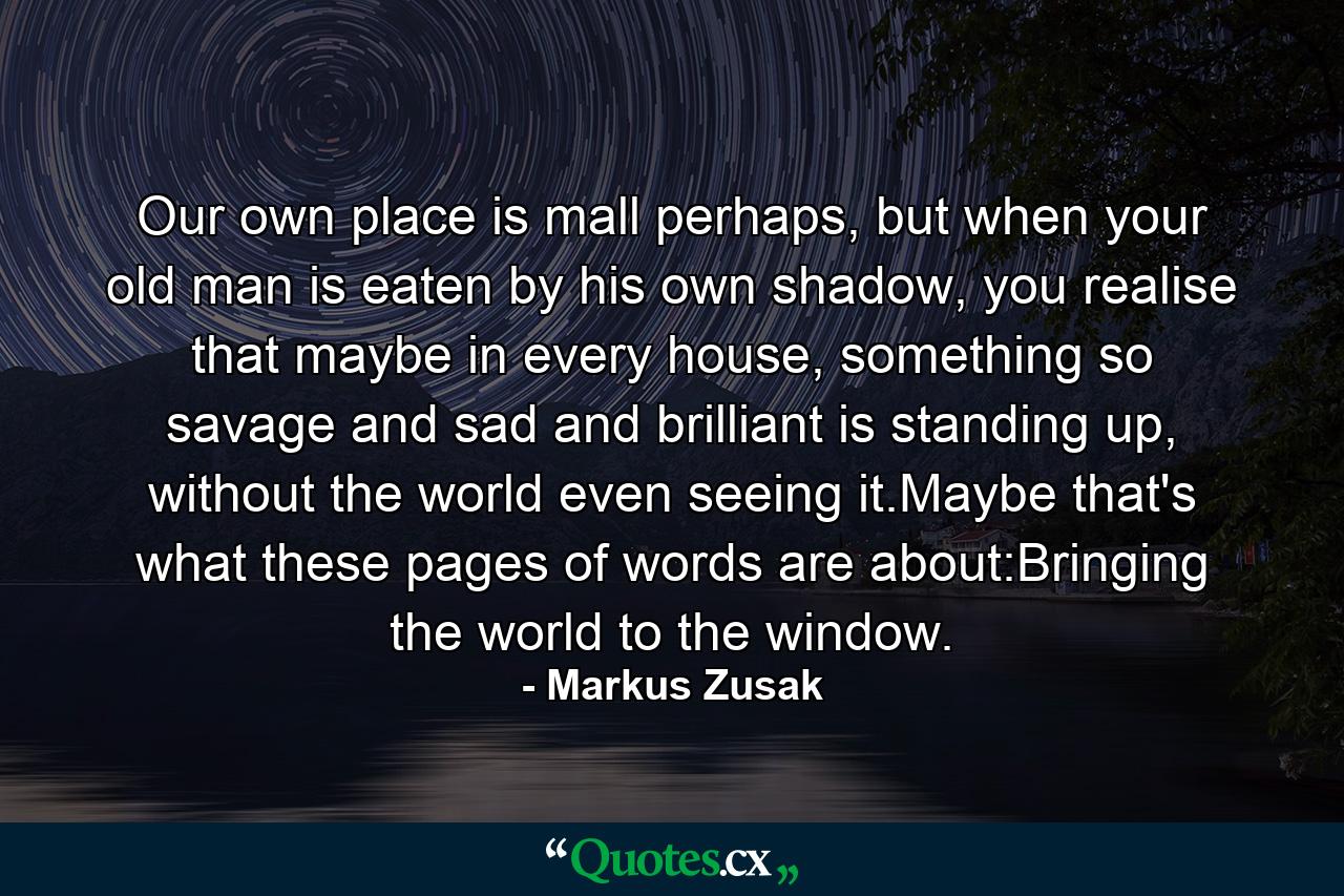 Our own place is mall perhaps, but when your old man is eaten by his own shadow, you realise that maybe in every house, something so savage and sad and brilliant is standing up, without the world even seeing it.Maybe that's what these pages of words are about:Bringing the world to the window. - Quote by Markus Zusak