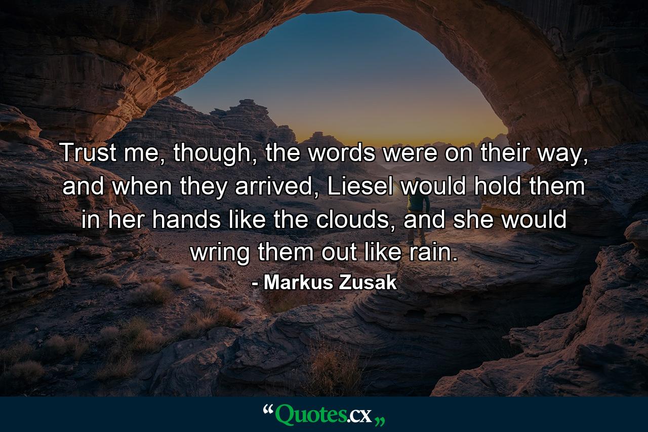 Trust me, though, the words were on their way, and when they arrived, Liesel would hold them in her hands like the clouds, and she would wring them out like rain. - Quote by Markus Zusak