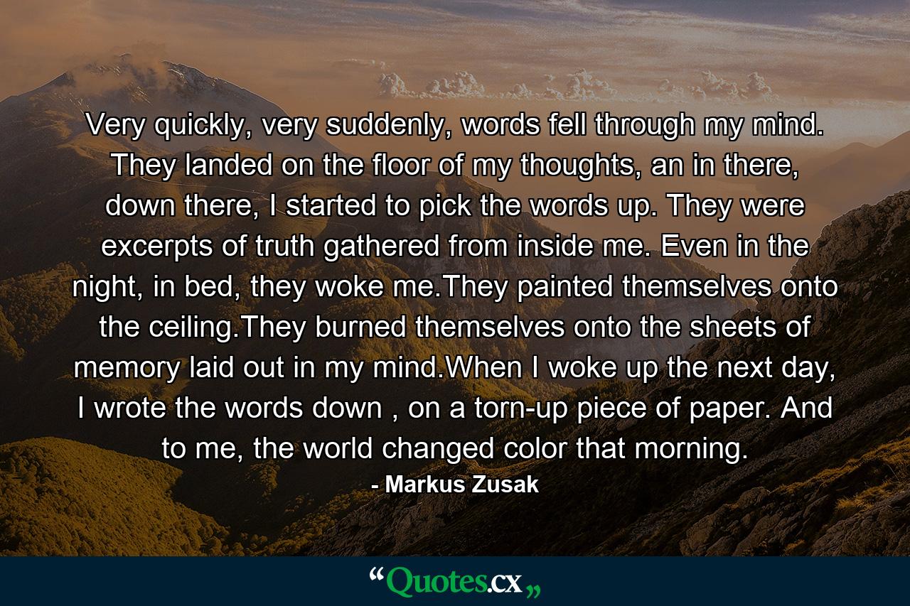 Very quickly, very suddenly, words fell through my mind. They landed on the floor of my thoughts, an in there, down there, I started to pick the words up. They were excerpts of truth gathered from inside me. Even in the night, in bed, they woke me.They painted themselves onto the ceiling.They burned themselves onto the sheets of memory laid out in my mind.When I woke up the next day, I wrote the words down , on a torn-up piece of paper. And to me, the world changed color that morning. - Quote by Markus Zusak