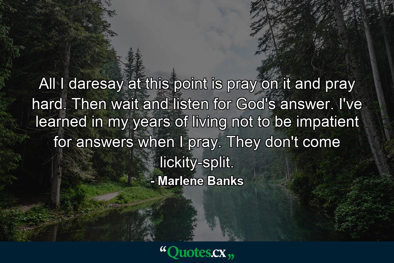 All I daresay at this point is pray on it and pray hard. Then wait and listen for God's answer. I've learned in my years of living not to be impatient for answers when I pray. They don't come lickity-split. - Quote by Marlene Banks