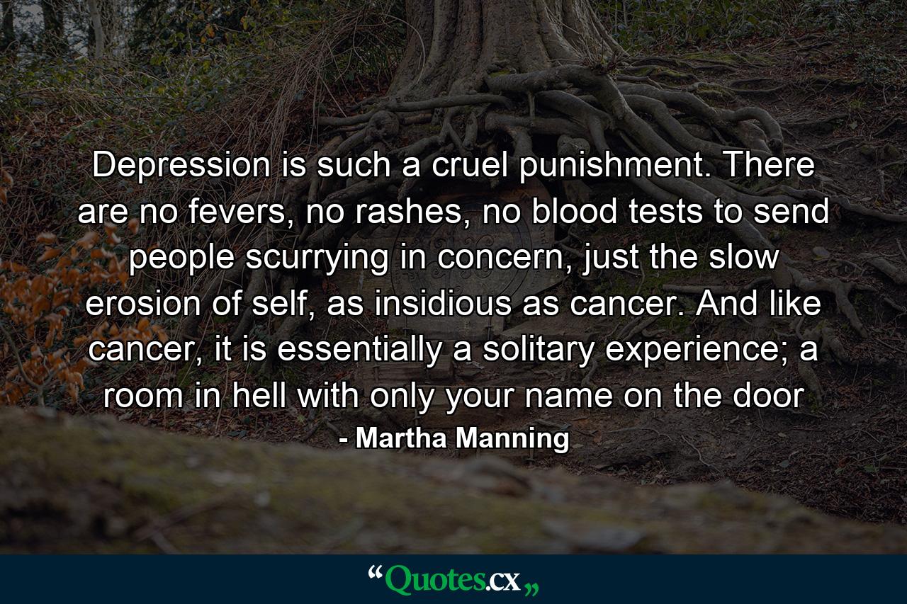 Depression is such a cruel punishment. There are no fevers, no rashes, no blood tests to send people scurrying in concern, just the slow erosion of self, as insidious as cancer. And like cancer, it is essentially a solitary experience; a room in hell with only your name on the door - Quote by Martha Manning