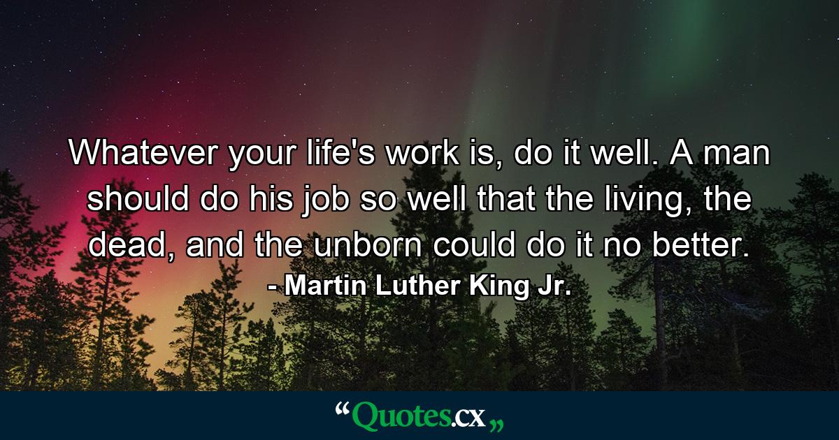 Whatever your life's work is, do it well. A man should do his job so well that the living, the dead, and the unborn could do it no better. - Quote by Martin Luther King Jr.