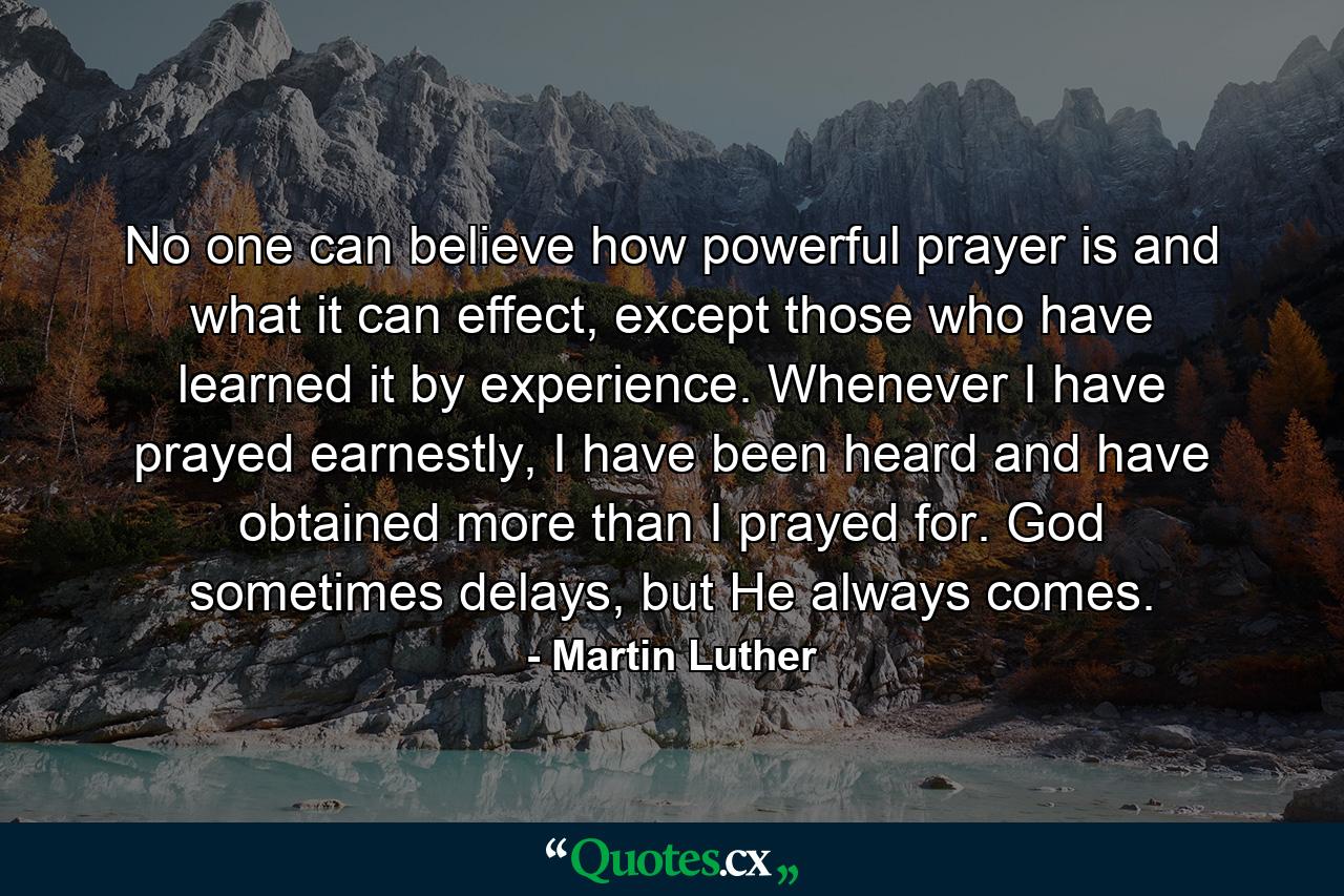 No one can believe how powerful prayer is and what it can effect, except those who have learned it by experience. Whenever I have prayed earnestly, I have been heard and have obtained more than I prayed for. God sometimes delays, but He always comes. - Quote by Martin Luther