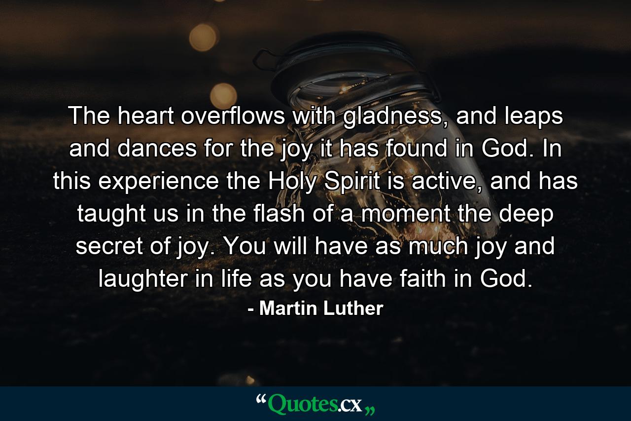 The heart overflows with gladness, and leaps and dances for the joy it has found in God. In this experience the Holy Spirit is active, and has taught us in the flash of a moment the deep secret of joy. You will have as much joy and laughter in life as you have faith in God. - Quote by Martin Luther