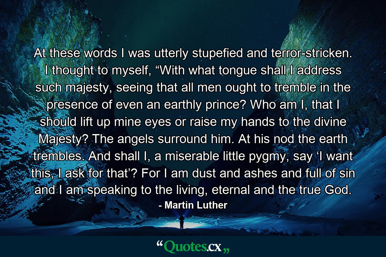 At these words I was utterly stupefied and terror-stricken. I thought to myself, “With what tongue shall I address such majesty, seeing that all men ought to tremble in the presence of even an earthly prince? Who am I, that I should lift up mine eyes or raise my hands to the divine Majesty? The angels surround him. At his nod the earth trembles. And shall I, a miserable little pygmy, say ‘I want this, I ask for that’? For I am dust and ashes and full of sin and I am speaking to the living, eternal and the true God. - Quote by Martin Luther