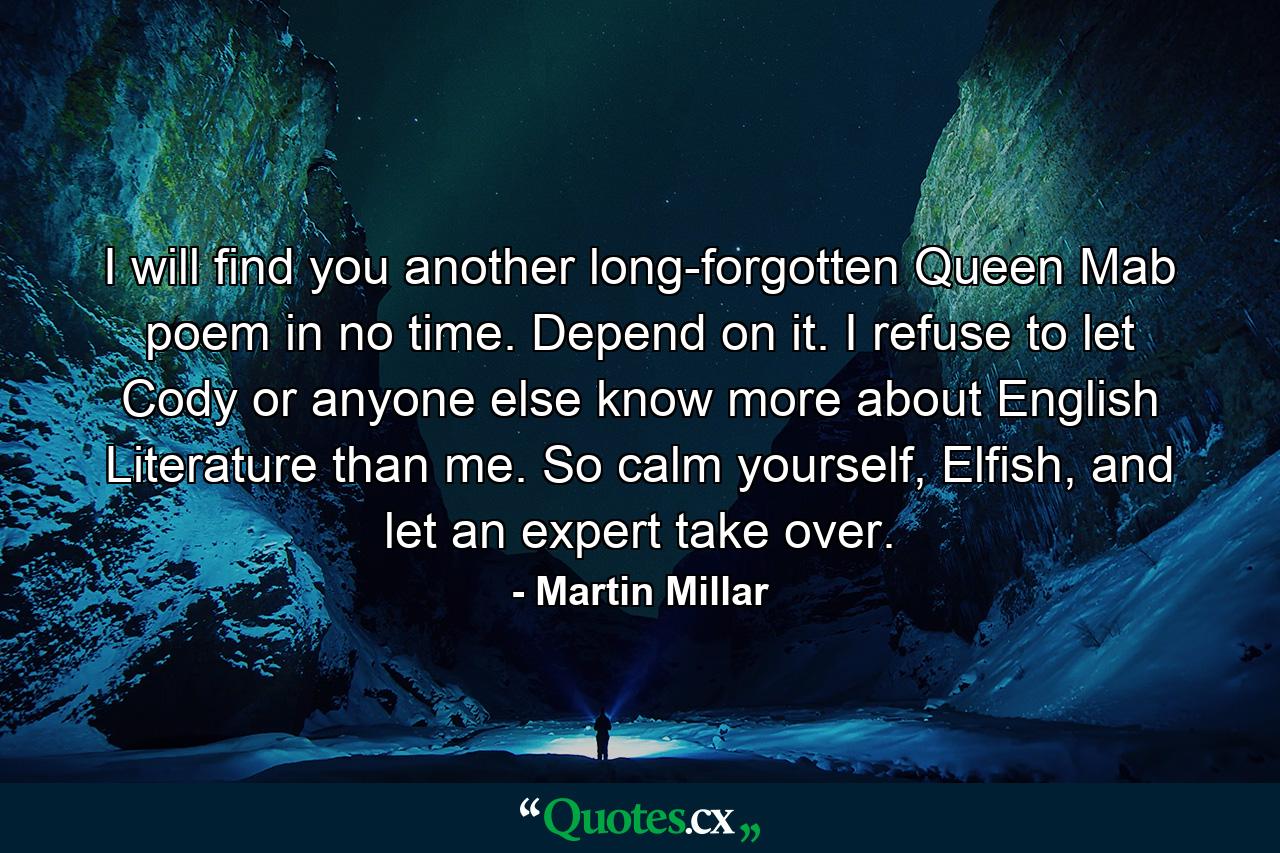 I will find you another long-forgotten Queen Mab poem in no time. Depend on it. I refuse to let Cody or anyone else know more about English Literature than me. So calm yourself, Elfish, and let an expert take over. - Quote by Martin Millar