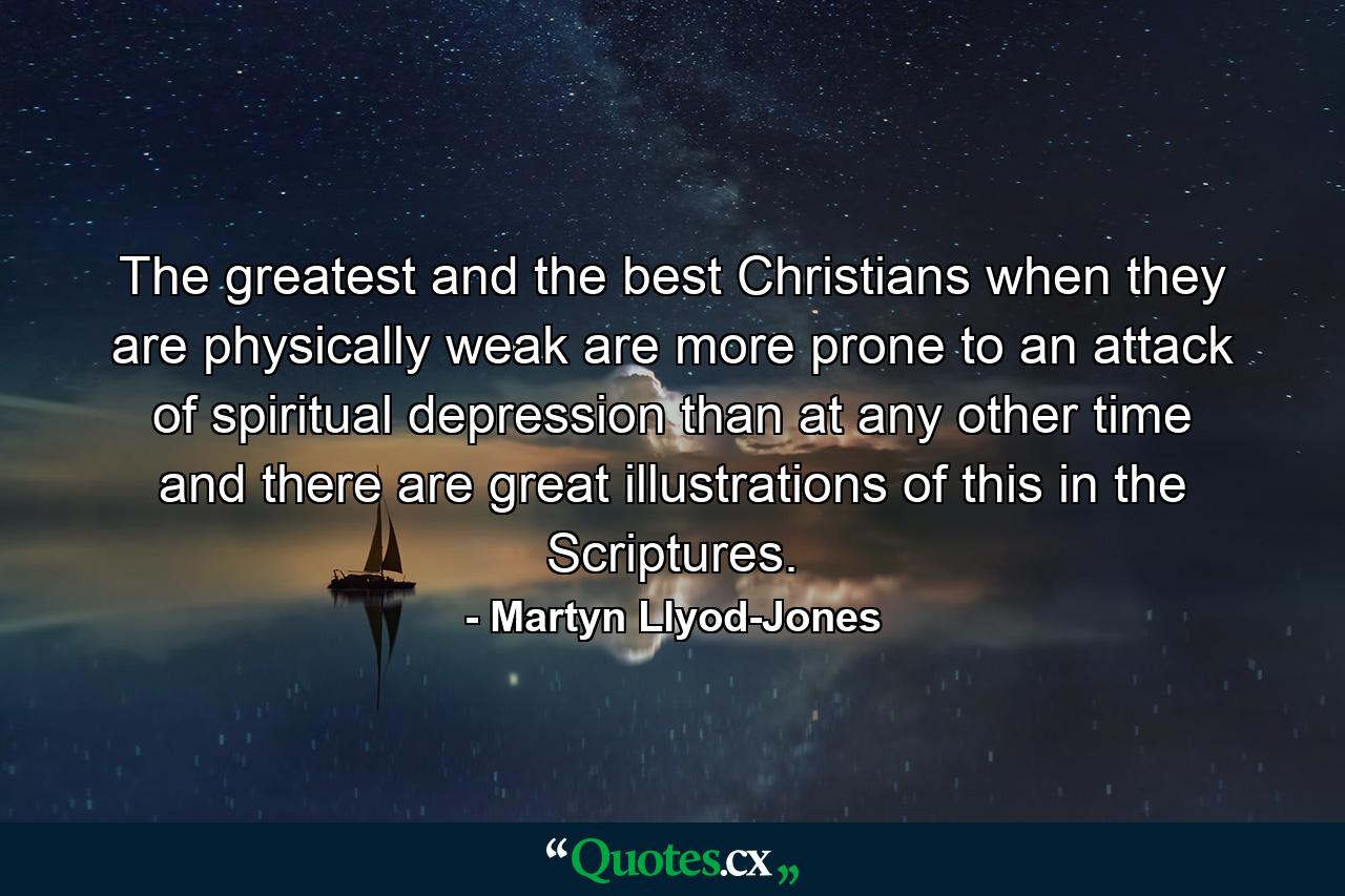 The greatest and the best Christians when they are physically weak are more prone to an attack of spiritual depression than at any other time and there are great illustrations of this in the Scriptures. - Quote by Martyn Llyod-Jones