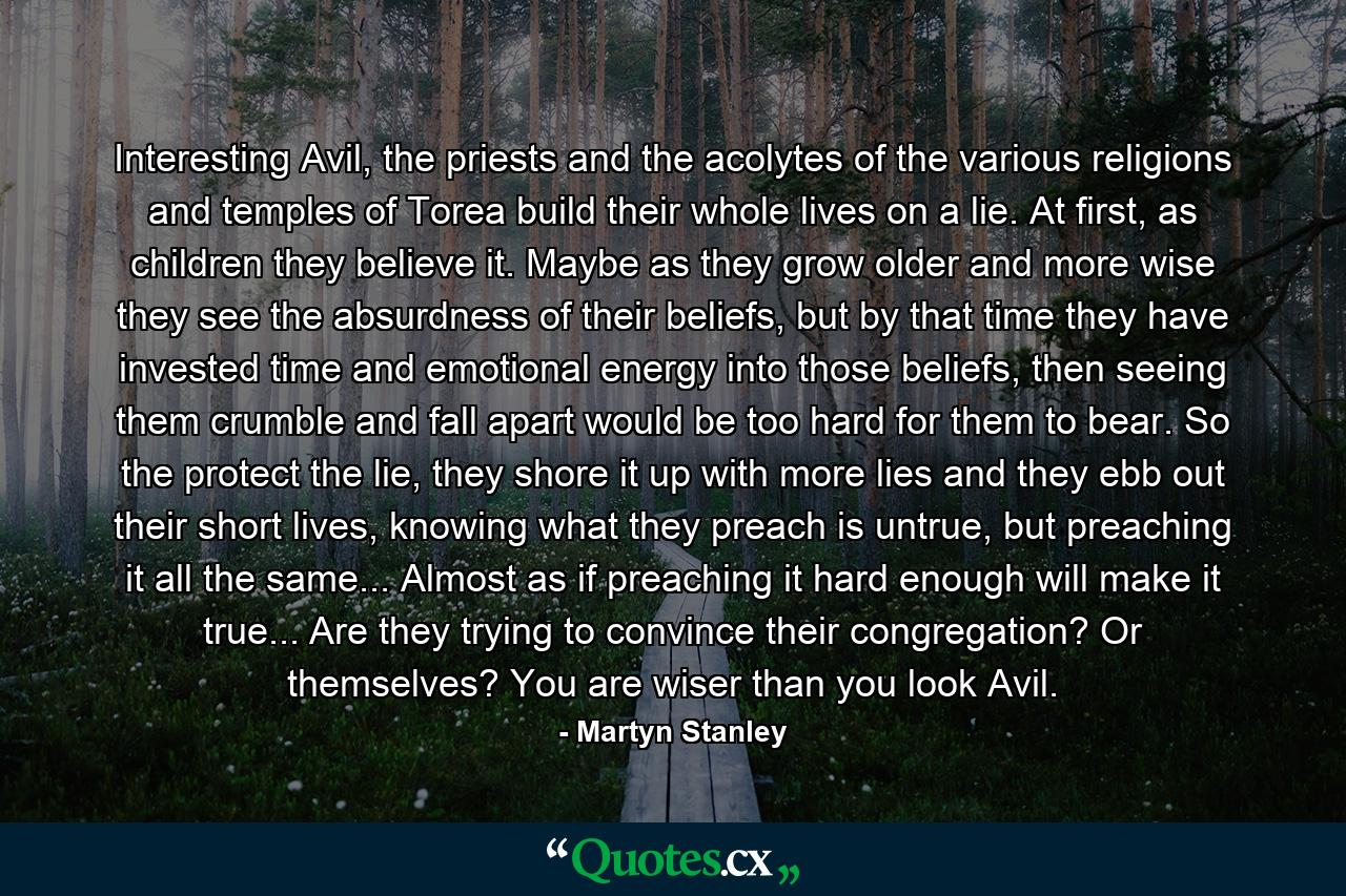 Interesting Avil, the priests and the acolytes of the various religions and temples of Torea build their whole lives on a lie. At first, as children they believe it. Maybe as they grow older and more wise they see the absurdness of their beliefs, but by that time they have invested time and emotional energy into those beliefs, then seeing them crumble and fall apart would be too hard for them to bear. So the protect the lie, they shore it up with more lies and they ebb out their short lives, knowing what they preach is untrue, but preaching it all the same... Almost as if preaching it hard enough will make it true... Are they trying to convince their congregation? Or themselves? You are wiser than you look Avil. - Quote by Martyn Stanley