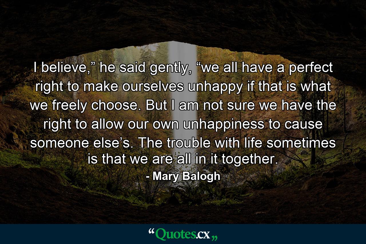 I believe,” he said gently, “we all have a perfect right to make ourselves unhappy if that is what we freely choose. But I am not sure we have the right to allow our own unhappiness to cause someone else’s. The trouble with life sometimes is that we are all in it together. - Quote by Mary Balogh