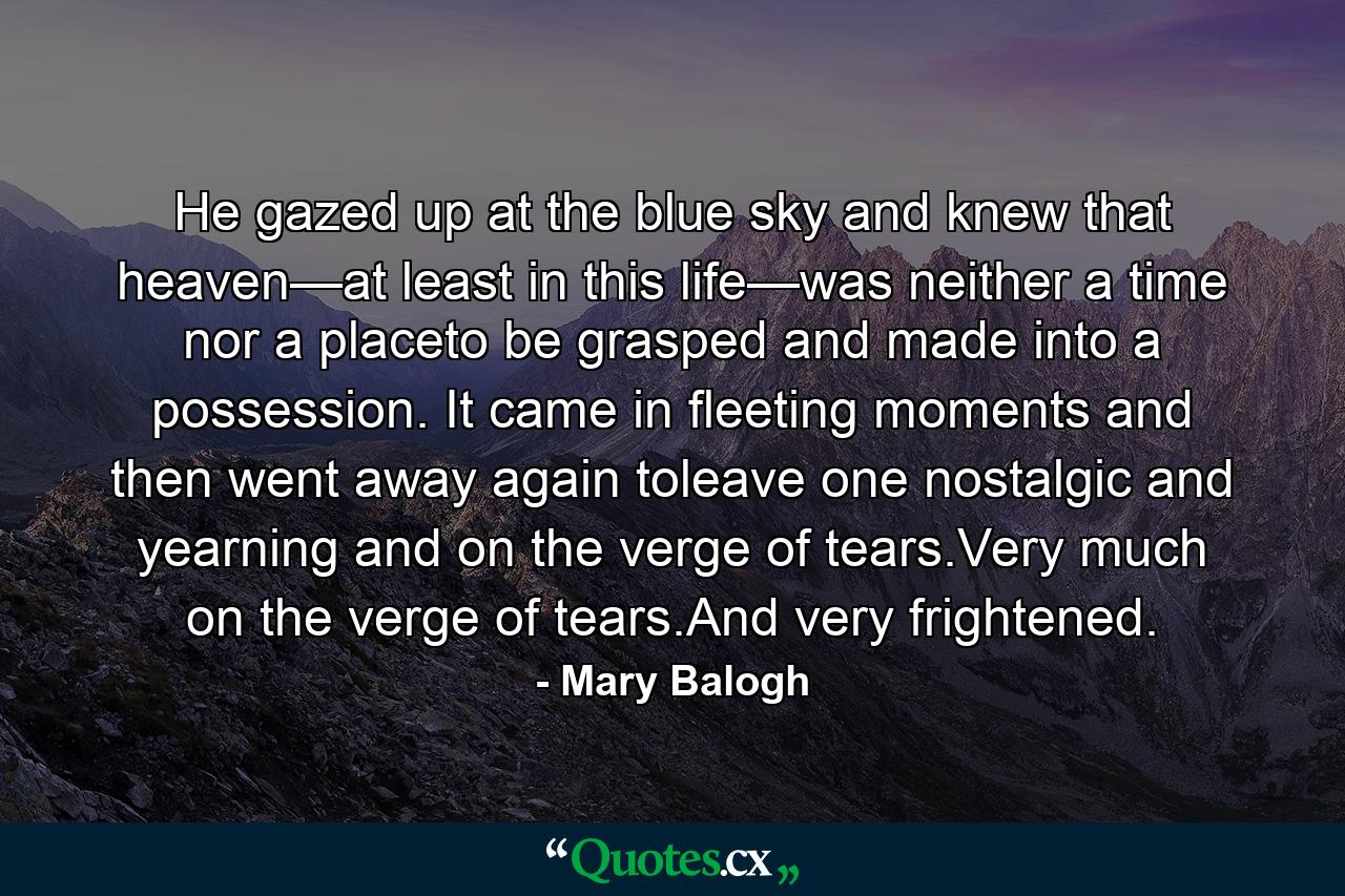 He gazed up at the blue sky and knew that heaven—at least in this life—was neither a time nor a placeto be grasped and made into a possession. It came in fleeting moments and then went away again toleave one nostalgic and yearning and on the verge of tears.Very much on the verge of tears.And very frightened. - Quote by Mary Balogh