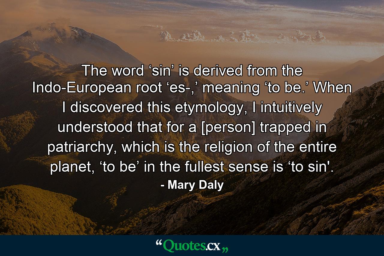 The word ‘sin’ is derived from the Indo-European root ‘es-,’ meaning ‘to be.’ When I discovered this etymology, I intuitively understood that for a [person] trapped in patriarchy, which is the religion of the entire planet, ‘to be’ in the fullest sense is ‘to sin'. - Quote by Mary Daly