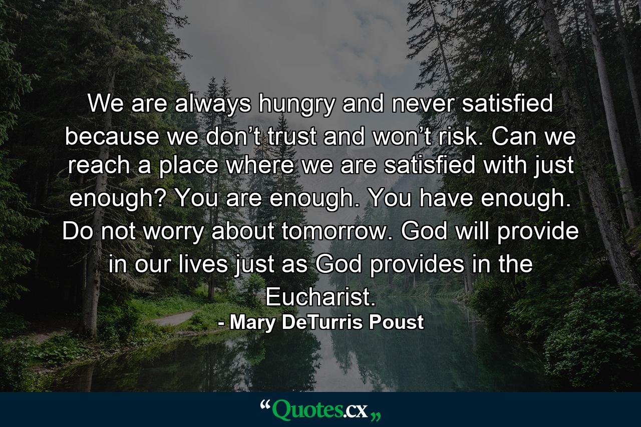 We are always hungry and never satisfied because we don’t trust and won’t risk. Can we reach a place where we are satisfied with just enough? You are enough. You have enough. Do not worry about tomorrow. God will provide in our lives just as God provides in the Eucharist. - Quote by Mary DeTurris Poust