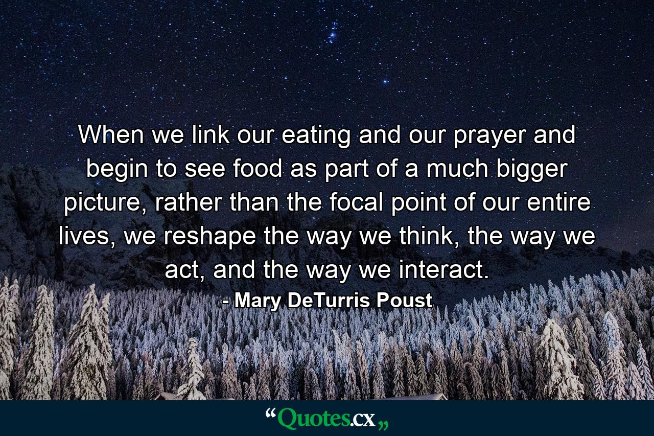 When we link our eating and our prayer and begin to see food as part of a much bigger picture, rather than the focal point of our entire lives, we reshape the way we think, the way we act, and the way we interact. - Quote by Mary DeTurris Poust