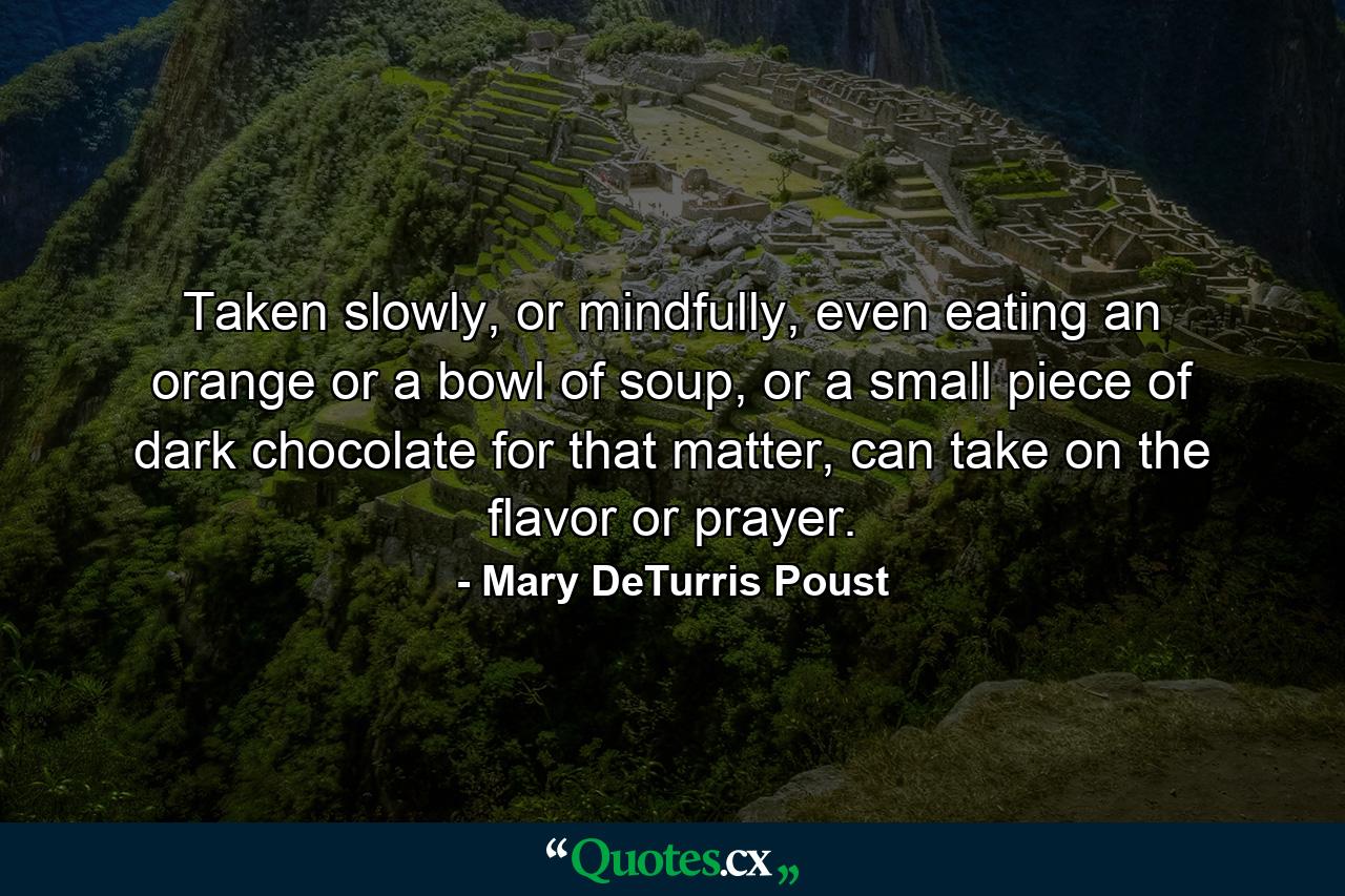 Taken slowly, or mindfully, even eating an orange or a bowl of soup, or a small piece of dark chocolate for that matter, can take on the flavor or prayer. - Quote by Mary DeTurris Poust