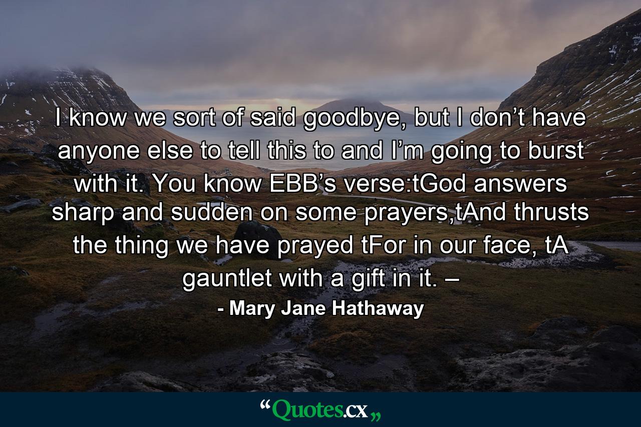 I know we sort of said goodbye, but I don’t have anyone else to tell this to and I’m going to burst with it. You know EBB’s verse:tGod answers sharp and sudden on some prayers,tAnd thrusts the thing we have prayed tFor in our face, tA gauntlet with a gift in it. – - Quote by Mary Jane Hathaway