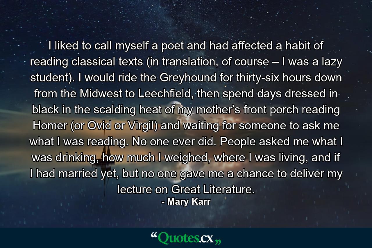 I liked to call myself a poet and had affected a habit of reading classical texts (in translation, of course – I was a lazy student). I would ride the Greyhound for thirty-six hours down from the Midwest to Leechfield, then spend days dressed in black in the scalding heat of my mother’s front porch reading Homer (or Ovid or Virgil) and waiting for someone to ask me what I was reading. No one ever did. People asked me what I was drinking, how much I weighed, where I was living, and if I had married yet, but no one gave me a chance to deliver my lecture on Great Literature. - Quote by Mary Karr