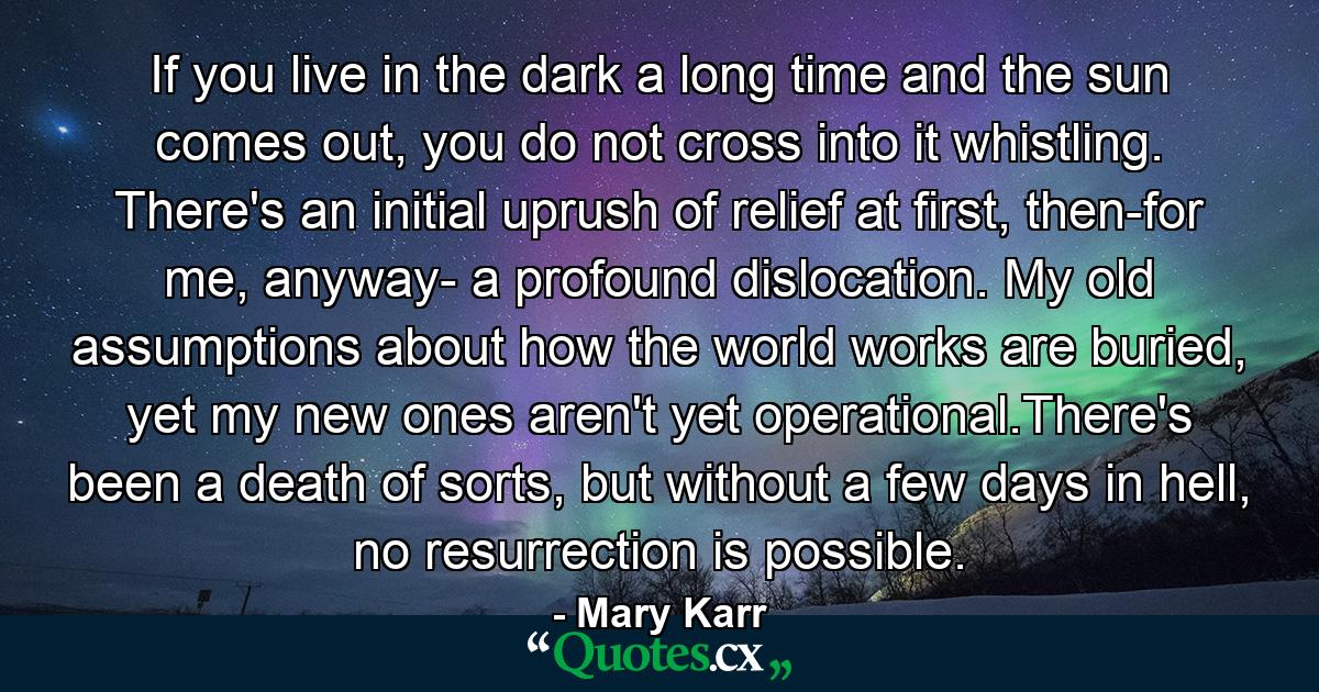 If you live in the dark a long time and the sun comes out, you do not cross into it whistling. There's an initial uprush of relief at first, then-for me, anyway- a profound dislocation. My old assumptions about how the world works are buried, yet my new ones aren't yet operational.There's been a death of sorts, but without a few days in hell, no resurrection is possible. - Quote by Mary Karr