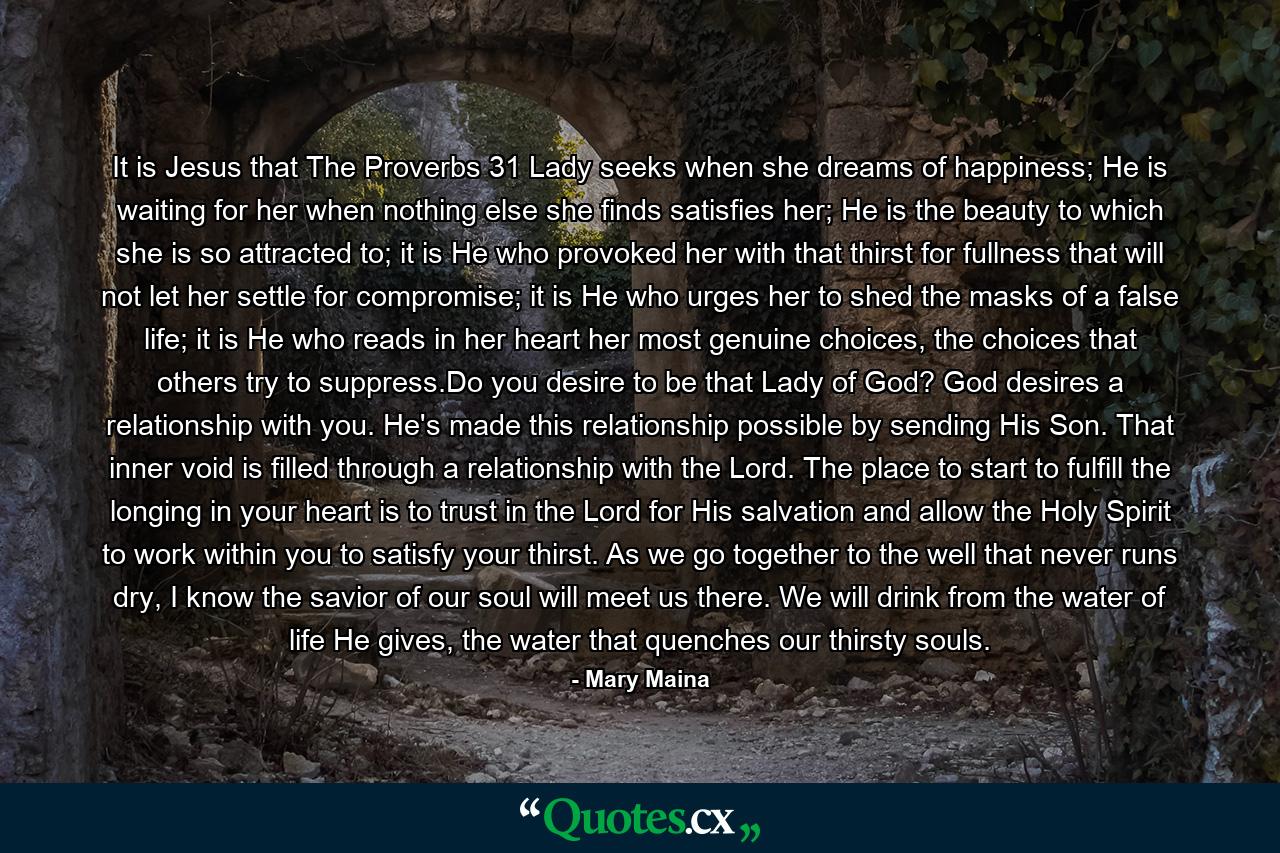 It is Jesus that The Proverbs 31 Lady seeks when she dreams of happiness; He is waiting for her when nothing else she finds satisfies her; He is the beauty to which she is so attracted to; it is He who provoked her with that thirst for fullness that will not let her settle for compromise; it is He who urges her to shed the masks of a false life; it is He who reads in her heart her most genuine choices, the choices that others try to suppress.Do you desire to be that Lady of God? God desires a relationship with you. He's made this relationship possible by sending His Son. That inner void is filled through a relationship with the Lord. The place to start to fulfill the longing in your heart is to trust in the Lord for His salvation and allow the Holy Spirit to work within you to satisfy your thirst. As we go together to the well that never runs dry, I know the savior of our soul will meet us there. We will drink from the water of life He gives, the water that quenches our thirsty souls. - Quote by Mary Maina