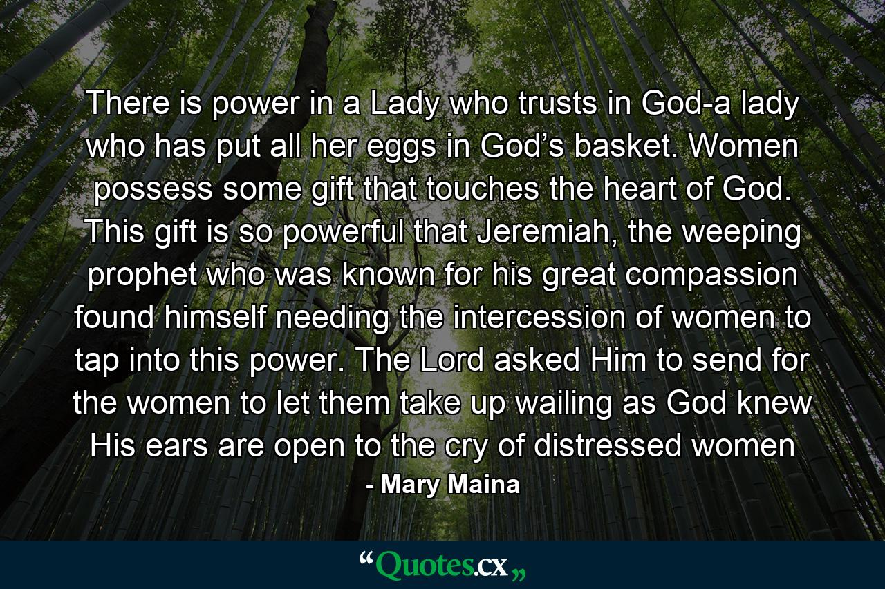 There is power in a Lady who trusts in God-a lady who has put all her eggs in God’s basket. Women possess some gift that touches the heart of God. This gift is so powerful that Jeremiah, the weeping prophet who was known for his great compassion found himself needing the intercession of women to tap into this power. The Lord asked Him to send for the women to let them take up wailing as God knew His ears are open to the cry of distressed women - Quote by Mary Maina