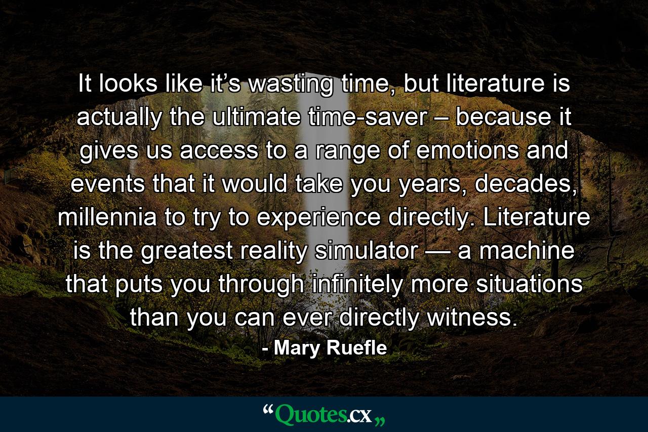 It looks like it’s wasting time, but literature is actually the ultimate time-saver – because it gives us access to a range of emotions and events that it would take you years, decades, millennia to try to experience directly. Literature is the greatest reality simulator — a machine that puts you through infinitely more situations than you can ever directly witness. - Quote by Mary Ruefle