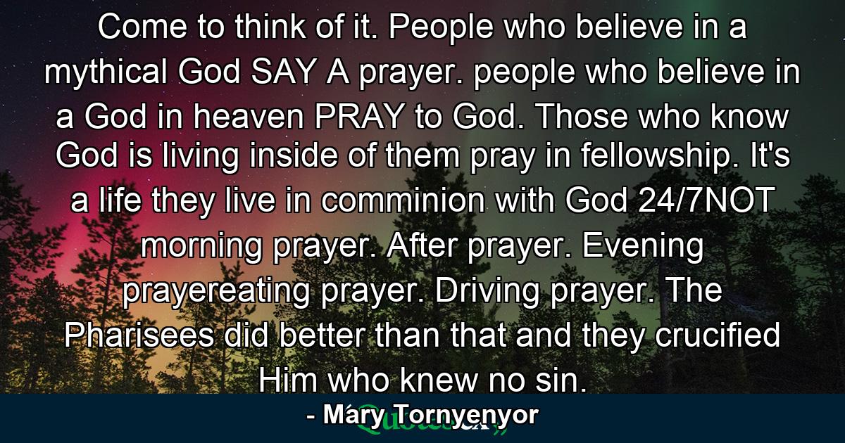 Come to think of it. People who believe in a mythical God SAY A prayer. people who believe in a God in heaven PRAY to God. Those who know God is living inside of them pray in fellowship. It's a life they live in comminion with God 24/7NOT morning prayer. After prayer. Evening prayereating prayer. Driving prayer. The Pharisees did better than that and they crucified Him who knew no sin. - Quote by Mary Tornyenyor