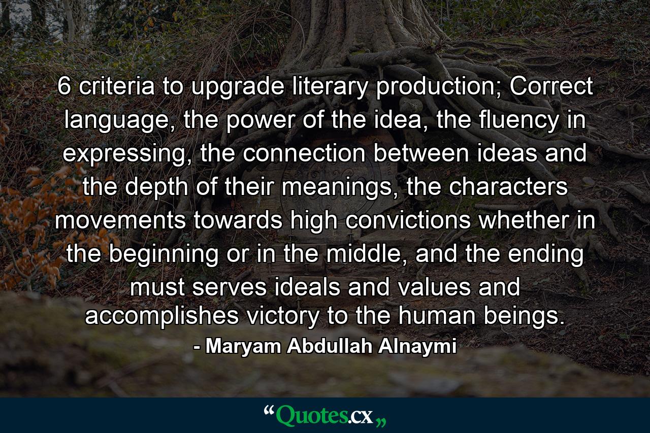 6 criteria to upgrade literary production; Correct language, the power of the idea, the fluency in expressing, the connection between ideas and the depth of their meanings, the characters movements towards high convictions whether in the beginning or in the middle, and the ending must serves ideals and values and accomplishes victory to the human beings. - Quote by Maryam Abdullah Alnaymi