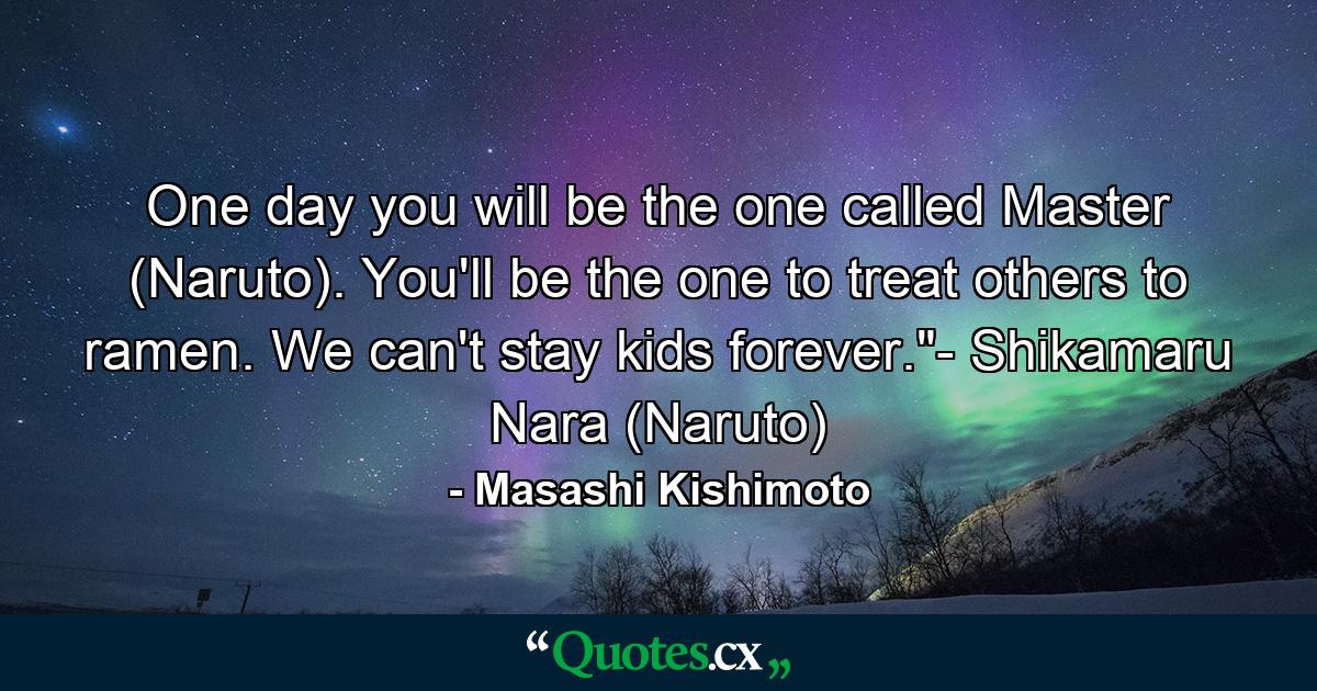 One day you will be the one called Master (Naruto). You'll be the one to treat others to ramen. We can't stay kids forever.